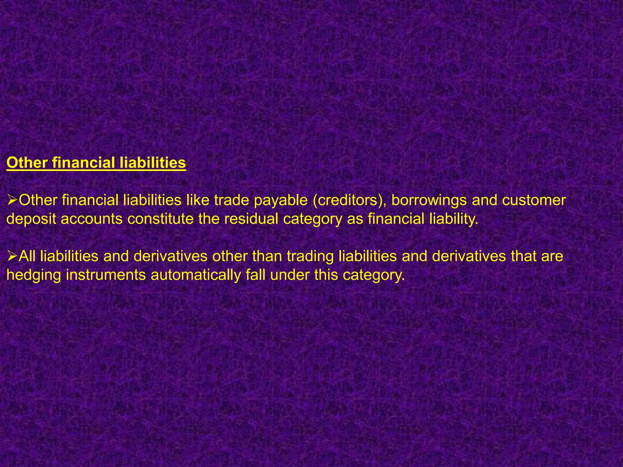 Other financial liabilities

Other financial liabilities like trade payable (creditors), borrowings and customer
deposit accounts constitute the residual category as financial liability.

All liabilities and derivatives other than trading liabilities and derivatives that are
hedging instruments automatically fall under this category.
 