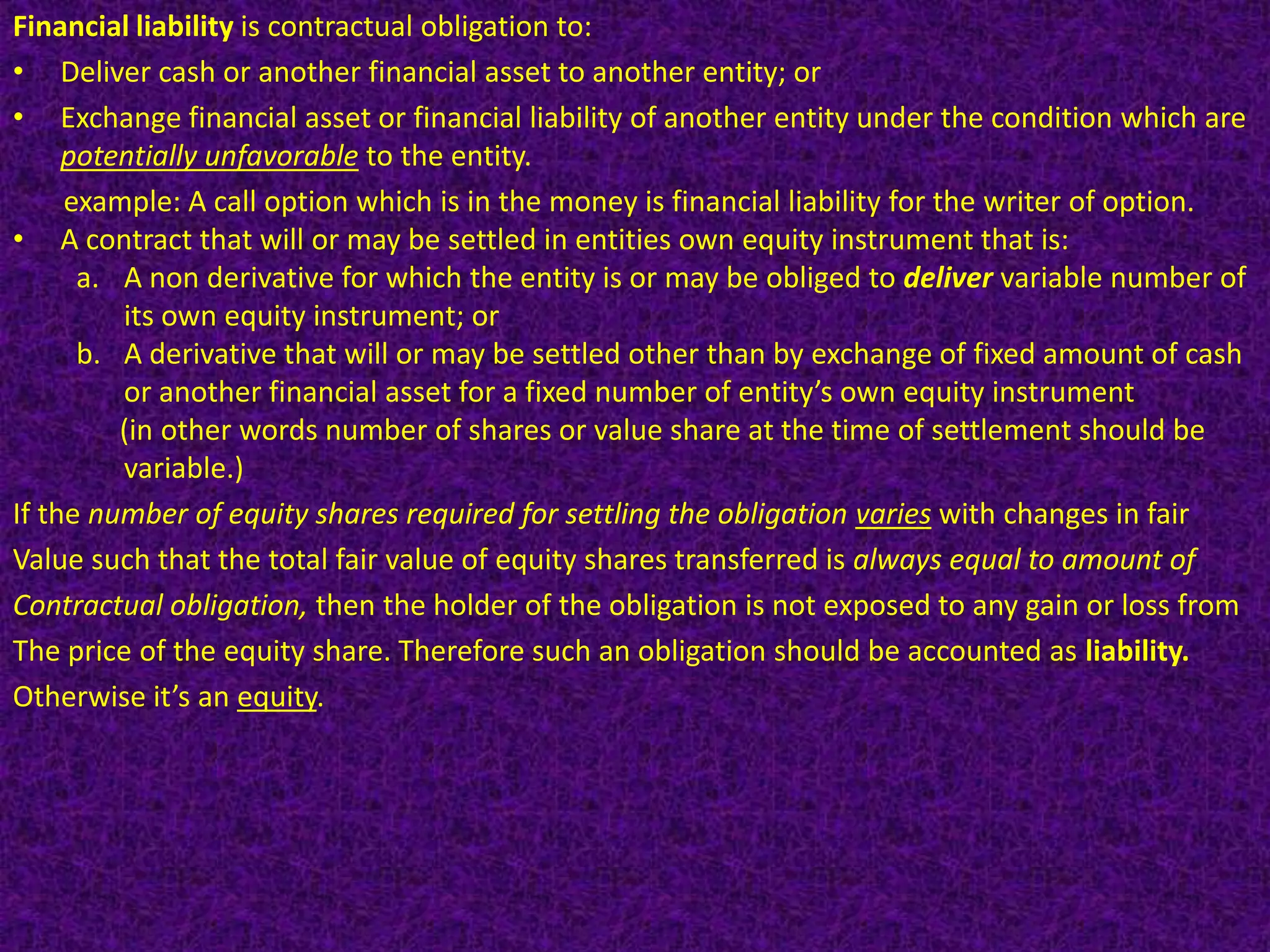 Financial liability is contractual obligation to:
• Deliver cash or another financial asset to another entity; or
• Exchange financial asset or financial liability of another entity under the condition which are
     potentially unfavorable to the entity.
     example: A call option which is in the money is financial liability for the writer of option.
• A contract that will or may be settled in entities own equity instrument that is:
      a. A non derivative for which the entity is or may be obliged to deliver variable number of
         its own equity instrument; or
      b. A derivative that will or may be settled other than by exchange of fixed amount of cash
         or another financial asset for a fixed number of entity’s own equity instrument
         (in other words number of shares or value share at the time of settlement should be
         variable.)
If the number of equity shares required for settling the obligation varies with changes in fair
Value such that the total fair value of equity shares transferred is always equal to amount of
Contractual obligation, then the holder of the obligation is not exposed to any gain or loss from
The price of the equity share. Therefore such an obligation should be accounted as liability.
Otherwise it’s an equity.
 