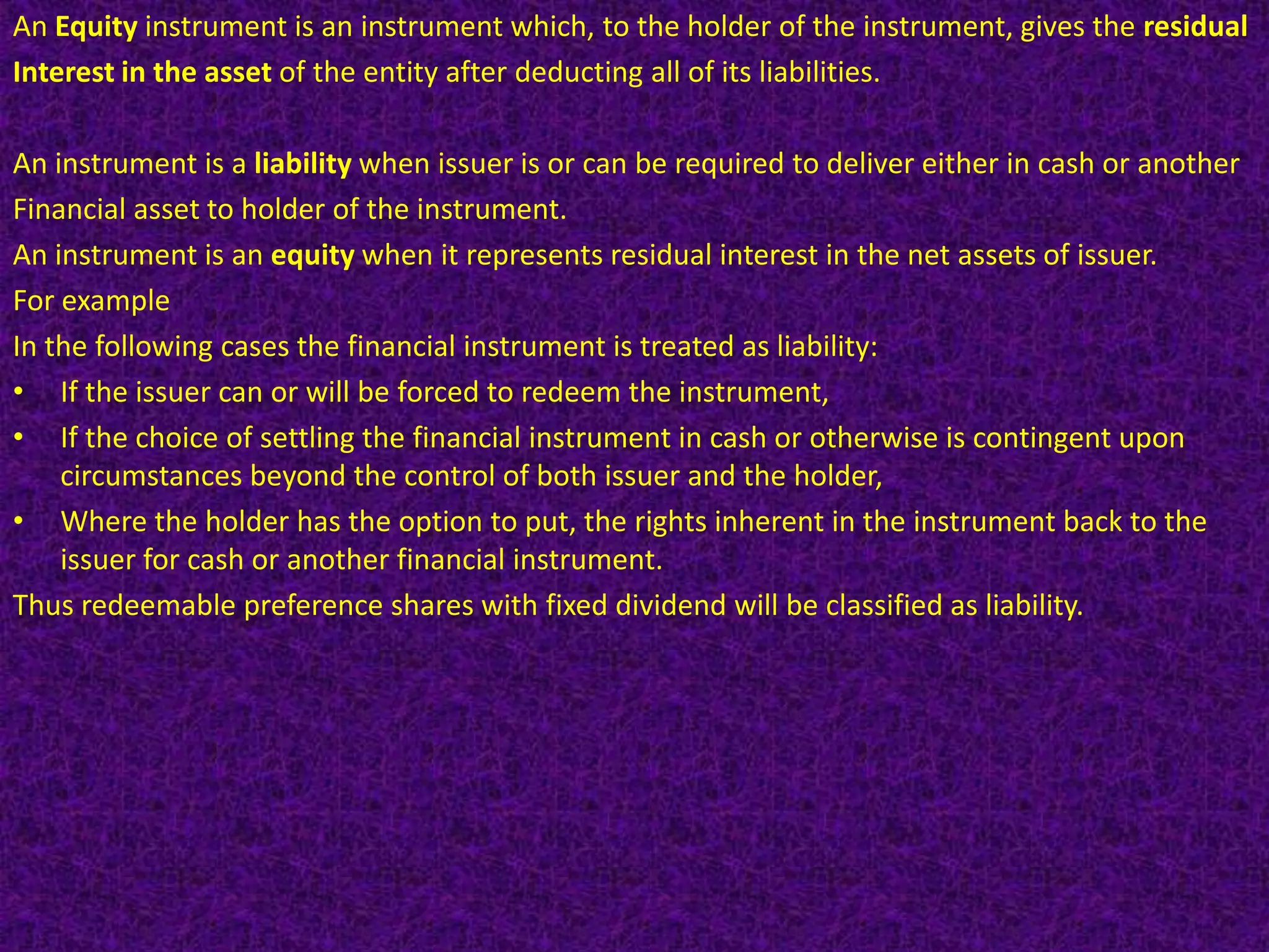 An Equity instrument is an instrument which, to the holder of the instrument, gives the residual
Interest in the asset of the entity after deducting all of its liabilities.

An instrument is a liability when issuer is or can be required to deliver either in cash or another
Financial asset to holder of the instrument.
An instrument is an equity when it represents residual interest in the net assets of issuer.
For example
In the following cases the financial instrument is treated as liability:
• If the issuer can or will be forced to redeem the instrument,
• If the choice of settling the financial instrument in cash or otherwise is contingent upon
    circumstances beyond the control of both issuer and the holder,
• Where the holder has the option to put, the rights inherent in the instrument back to the
    issuer for cash or another financial instrument.
Thus redeemable preference shares with fixed dividend will be classified as liability.
 