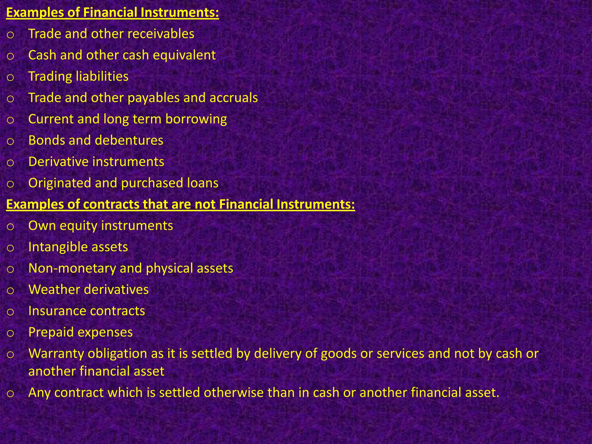 Examples of Financial Instruments:
o Trade and other receivables
o Cash and other cash equivalent
o Trading liabilities
o Trade and other payables and accruals
o Current and long term borrowing
o Bonds and debentures
o Derivative instruments
o Originated and purchased loans
Examples of contracts that are not Financial Instruments:
o Own equity instruments
o Intangible assets
o Non-monetary and physical assets
o Weather derivatives
o Insurance contracts
o Prepaid expenses
o Warranty obligation as it is settled by delivery of goods or services and not by cash or
   another financial asset
o Any contract which is settled otherwise than in cash or another financial asset.
 