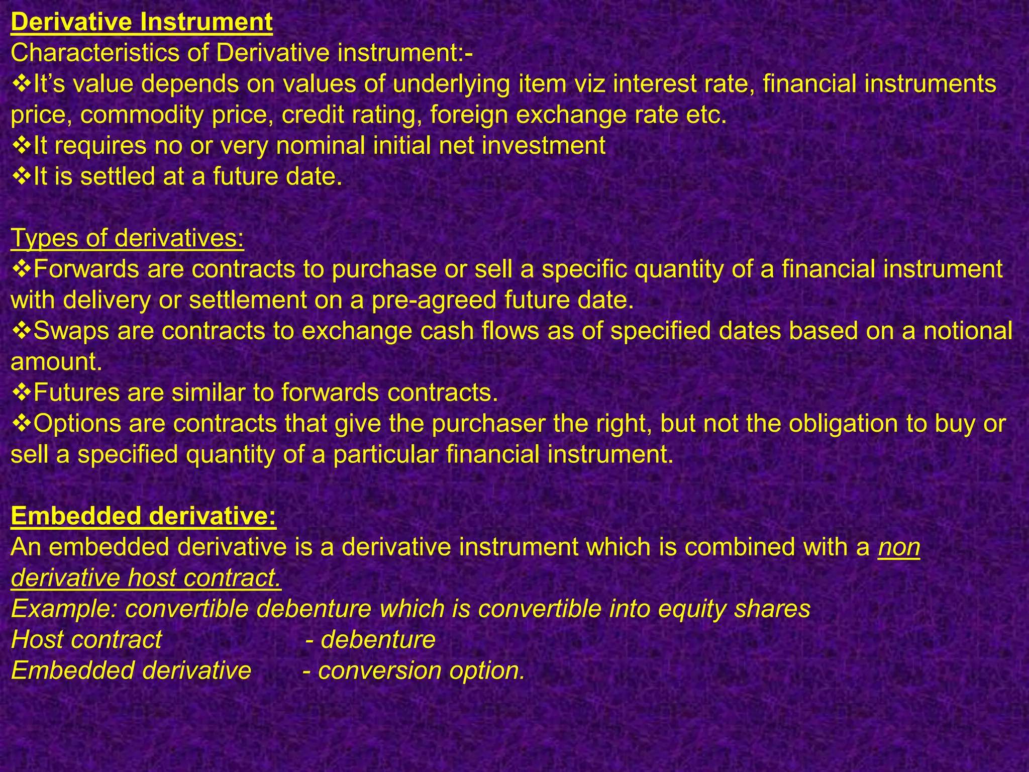 Derivative Instrument
Characteristics of Derivative instrument:-
It‟s value depends on values of underlying item viz interest rate, financial instruments
price, commodity price, credit rating, foreign exchange rate etc.
It requires no or very nominal initial net investment
It is settled at a future date.

Types of derivatives:
Forwards are contracts to purchase or sell a specific quantity of a financial instrument
with delivery or settlement on a pre-agreed future date.
Swaps are contracts to exchange cash flows as of specified dates based on a notional
amount.
Futures are similar to forwards contracts.
Options are contracts that give the purchaser the right, but not the obligation to buy or
sell a specified quantity of a particular financial instrument.

Embedded derivative:
An embedded derivative is a derivative instrument which is combined with a non
derivative host contract.
Example: convertible debenture which is convertible into equity shares
Host contract             - debenture
Embedded derivative       - conversion option.
 