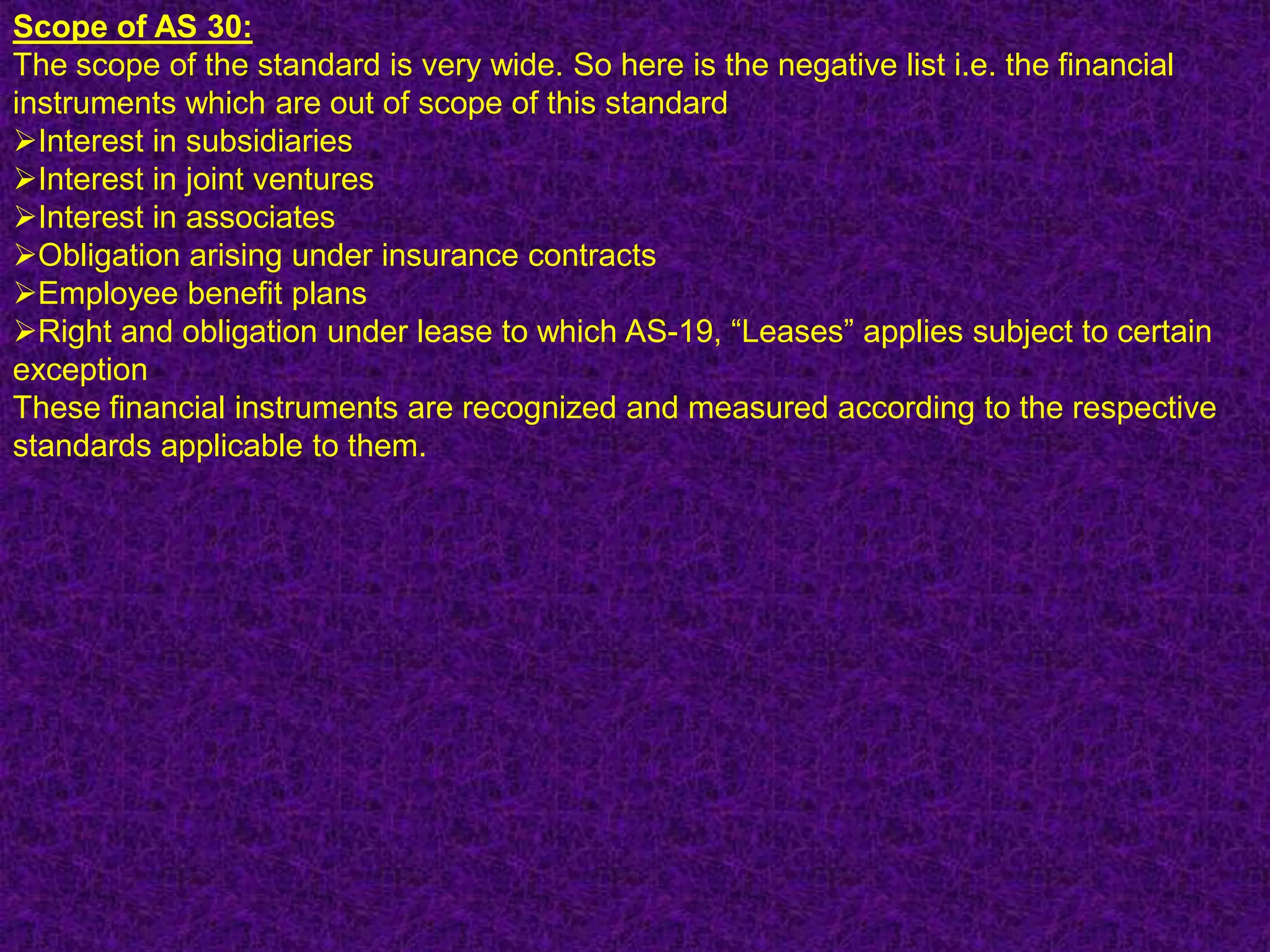 Scope of AS 30:
The scope of the standard is very wide. So here is the negative list i.e. the financial
instruments which are out of scope of this standard
Interest in subsidiaries
Interest in joint ventures
Interest in associates
Obligation arising under insurance contracts
Employee benefit plans
Right and obligation under lease to which AS-19, “Leases” applies subject to certain
exception
These financial instruments are recognized and measured according to the respective
standards applicable to them.
 