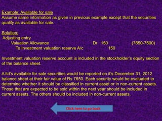 Example: Available for sale
Assume same information as given in previous example except that the securities
qualify as available for sale.

Solution:
Adjusting entry
     Valuation Allowance                          Dr 150              (7650-7500)
       To Investment valuation reserve A/c                 150

Investment valuation reserve account is included in the stockholder’s equity section
of the balance sheet.

A ltd’s available for sale securities would be reported on it’s December 31, 2012
balance sheet at their fair value of Rs 7650. Each security would be evaluated to
determine whether it should be classified in current asset or in non-current assets.
Those that are expected to be sold within the next year should be included in
current assets. The others should be included in non-current assets.


                                  Click here to go back
 