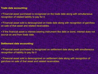Trade date accounting:

Financial asset purchased is recognized on the trade date along with simultaneous
recognition of related liability to pay for it.

Financial asset sold is derecognized on trade date along with recognition of gain/loss
on sale of that asset and related receivables.

If the financial asset is interest bearing instrument like debt or bond, interest does not
accrue on and from trade date.


Settlement date accounting:

Financial asset purchased is recognized on settlement date along with simultaneous
recognition of liability to pay for it

Financial asset sold is derecognized on settlement date along with recognition of
gain/loss on sale of that asset and related receivables.
 
