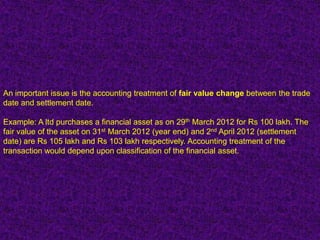 An important issue is the accounting treatment of fair value change between the trade
date and settlement date.

Example: A ltd purchases a financial asset as on 29th March 2012 for Rs 100 lakh. The
fair value of the asset on 31st March 2012 (year end) and 2nd April 2012 (settlement
date) are Rs 105 lakh and Rs 103 lakh respectively. Accounting treatment of the
transaction would depend upon classification of the financial asset.
 
