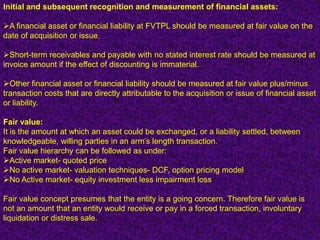 Initial and subsequent recognition and measurement of financial assets:

A financial asset or financial liability at FVTPL should be measured at fair value on the
date of acquisition or issue.

Short-term receivables and payable with no stated interest rate should be measured at
invoice amount if the effect of discounting is immaterial.

Other financial asset or financial liability should be measured at fair value plus/minus
transaction costs that are directly attributable to the acquisition or issue of financial asset
or liability.

Fair value:
It is the amount at which an asset could be exchanged, or a liability settled, between
knowledgeable, willing parties in an arm’s length transaction.
Fair value hierarchy can be followed as under:
Active market- quoted price
No active market- valuation techniques- DCF, option pricing model
No Active market- equity investment less impairment loss

Fair value concept presumes that the entity is a going concern. Therefore fair value is
not an amount that an entity would receive or pay in a forced transaction, involuntary
liquidation or distress sale.
 