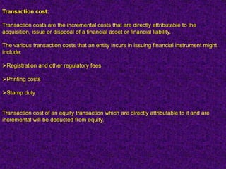 Transaction cost:

Transaction costs are the incremental costs that are directly attributable to the
acquisition, issue or disposal of a financial asset or financial liability.

The various transaction costs that an entity incurs in issuing financial instrument might
include:

Registration and other regulatory fees

Printing costs

Stamp duty


Transaction cost of an equity transaction which are directly attributable to it and are
incremental will be deducted from equity.
 