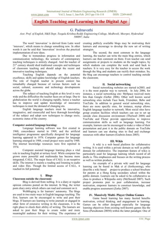 International Journal of Modern Engineering Research (IJMER)
                 www.ijmer.com          Vol.3, Issue.1, Jan-Feb. 2013 pp-116-118      ISSN: 2249-6645

                    English Teaching and Learning in the Digital Age
                                                      G. Padmavathi
      Asst. Prof. of English, H&S Dept. Teegala Krishna Reddy Engineering College, Medbowli, Meerpet, Hyderabad
                                                      500097, India

         The word „innovation‟ is derived from Latin word          creating publicly available blogs may be motivating their
„innovare‟, which means to change something new. In other          learners and encourage to develop the new set of writing
words it can be said that „innovation‟ involves the practical      strategies.
implementation of new ideas.                                                 The second, the most common in the language
         Due to tremendous progress in information and             learning, the teacher can write the main blog entries, which
communication technology, the scenario of contemporary             learners can then comment on them. Even teacher can send
teaching techniques is entirely changed. And the teacher of        assignments or projects to students on the taught topics, by
21st century should shed traditional concepts and techniques       which students can complete the work and send back to
of classroom teaching and should adopt the recent and              teachers. It is very easy for the teacher to access the work
innovative teaching techniques.                                    through the blog and students can rectify their mistakes. So,
         Teaching English depends on the potential                 the blog can encourage teachers to control teaching outside
excellence, skills and update knowledge of English teachers.       the classroom.
The role of English teacher in present context has
remarkably changed because of various factors such as                                II. Social networking
social, cultural, economic and technology developments                       Social networking websites are started in2003, and
across the globe.                                                  it is the most popular way to network. In July 2006, for
         The subject of teaching English at this level is very     instance, a social networking site- MySpace received more
wide and the difficulties the teacher faces are at large. Due to   hits than Google (Gefter 2006). Other well known social
globalization the world is changing rapidly, hence a teacher       networking sites include Face book, Friendster, Bebo and
has to improve and update knowledge of innovative                  YouTube. In addition to general social networking sites,
techniques to meet the demand of changing era.                     there are more specific sites, for instance, mytep allows
         English language teachers must be innovative,             English language teacher to network. Most social sites have
imaginative, and resourceful and have thorough knowledge           group creation facilities which teachers can use to set up
of the subject and adopt new techniques to change socio,           outside class discussion environment (Thelwall 2008) and
economic status of the country.                                    YouTube and Flicter provide opportunities to improve
                                                                   communication skills as well as language learning. For
Computer assisted language learning:                               example, learners can be encouraged to make a video of their
          Language learning software was first created in          presentation and post it in the public domain on YouTube
1960, concordance started in 1969, and the artificial              and learners can use sharing sites to find and exchange
intelligence programme specifically designed for language          resources with other learners (Godwin-Jones 2005).
learning appeared in 1976. Computer games for language
learning emerged in 1988, e-mail project were used by 1988.                                III. Wikis
The internet knowledge resources were first reported in                      A wiki is a web based platform for collaborative
1974.                                                              writing. It is used within a private domain as well as public
          Computer assisted language learning plays a vital        domain for collaborative. The important feature of wikis is
role in teaching English at tertiary level. While computer has     particularly used for language learning which record of all
grown more powerful and multimedia has become more                 drafts is. This emphasizes and focuses on the writing process
integrated, CALL. The major focus of CALL is on receptive          as well as written products.
skills. The internet is mainly a reading and listening to audio              An example of a private wiki used for language
and video files. Though the limited access of CALL, it             learning can be found in Mak et al (forthcoming), who
reached its full potential.                                        describe a wiki based project to produce a school brochure
                                                                   for parents at a Hong Kong secondary school within the
                           I. Blogs                                public domain. Learners can be asked to be collaborative as
Classroom outside the classroom:                                   class to produce a Wikipedia entry (McDonald 2007). Such
          Blog is derived from weblog. It is a diary or regular    project promotes peer to peer collaboration, increase
opinion columns posted on the internet. In blog, the writer        motivation, empower learners to construct knowledge, and
posts diary entry which others can read and comment on it.         enable progress assessment (Zorko 2007).
          Webbloging is for learners‟ autonomy. The blogs
are used in two main ways in English language teaching. The              IV. Massively Multi- Player Online Games
first, learners can be encouraged to write and post their                   Game based learning has many faceted benefits
blogs. If learners are learning to write journals or engaged in    motivation, critical thinking, and engagement in learning.
other form of extensive writing in the classroom, it is the        Games can be either designed especially for language
right place to check their ability of writing. The learners are    learning objectives from existing well-known games like the
asked to post their blogs to create wider and more                 Sims (Purushotam 20050) within the latter paradigm: One of
meaningful audience for their writing. The experience of
                                                        www.ijmer.com                                                116 | Page
 