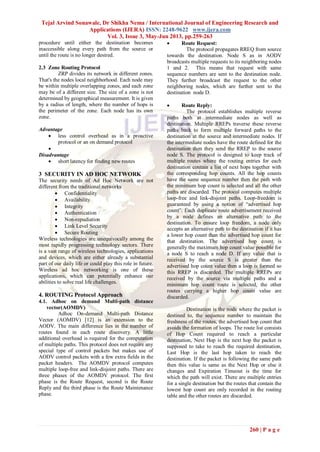 Tejal Arvind Sonawale, Dr Shikha Nema / International Journal of Engineering Research and
Applications (IJERA) ISSN: 2248-9622 www.ijera.com
Vol. 3, Issue 3, May-Jun 2013, pp.259-263
260 | P a g e
procedure until either the destination becomes
inaccessible along every path from the source or
until the route is no longer desired.
2.3 Zone Routing Protocol
ZRP divides its network in different zones.
That's the nodes local neighborhood. Each node may
be within multiple overlapping zones, and each zone
may be of a different size. The size of a zone is not
determined by geographical measurement. It is given
by a radius of length, where the number of hops is
the perimeter of the zone. Each node has its own
zone.
Advantage
 less control overhead as in a proactive
protocol or an on demand protocol

Disadvantage
 short latency for finding new routes
3 SECURITY IN AD HOC NETWORK
The security needs of Ad Hoc Network are not
different from the traditional networks
 Confidentiality
 Availability
 Integrity
 Authentication
 Non-repudiation
 Link Level Security
 Secure Routing
Wireless technologies are unequivocally among the
most rapidly progressing technology sectors. There
is a vast range of wireless technologies, applications
and devices, which are either already a substantial
part of our daily life or could play this role in future.
Wireless ad hoc networking is one of these
applications, which can potentially enhance our
abilities to solve real life challenges.
4. ROUTING Protocol Approach
4.1. Adhoc on demand Multi-path distance
vector(AOMDV)
Adhoc On-demand Multi-path Distance
Vector (AOMDV) [12] is an extension to the
AODV. The main difference lies in the number of
routes found in each route discovery. A little
additional overhead is required for the computation
of multiple paths. This protocol does not require any
special type of control packets but makes use of
AODV control packets with a few extra fields in the
packet headers. The AOMDV protocol computes
multiple loop-free and link-disjoint paths. There are
three phases of the AOMDV protocol. The first
phase is the Route Request, second is the Route
Reply and the third phase is the Route Maintenance
phase.
 Route Request:
The protocol propagates RREQ from source
towards the destination. Node S as in AODV
broadcasts multiple requests to its neighboring nodes
1 and 2. This means that request with same
sequence numbers are sent to the destination node.
They further broadcast the request to the other
neighboring nodes, which are further sent to the
destination node D.
 Route Reply:
The protocol establishes multiple reverse
paths both at intermediate nodes as well as
destination. Multiple RREPs traverse these reverse
paths back to form multiple forward paths to the
destination at the source and intermediate nodes. If
the intermediate nodes have the route defined for the
destination then they send the RREP to the source
node S. The protocol is designed to keep track of
multiple routes where the routing entries for each
destination contain a list of next hops together with
the corresponding hop counts. All the hop counts
have the same sequence number then the path with
the minimum hop count is selected and all the other
paths are discarded. The protocol computes multiple
loop-free and link-disjoint paths. Loop-freedom is
guaranteed by using a notion of “advertised hop
count”. Each duplicate route advertisement received
by a node defines an alternative path to the
destination. To ensure loop freedom, a node only
accepts an alternative path to the destination if it has
a lower hop count than the advertised hop count for
that destination. The advertised hop count is
generally the maximum hop count value possible for
a node S to reach a node D. If any value that is
received by the source S is greater than the
advertised hop count value then a loop is formed so
this RREP is discarded. The multiple RREPs are
received by the source via multiple paths and a
minimum hop count route is selected, the other
routes carrying a higher hop count value are
discarded.
Destination is the node where the packet is
destined to, the sequence number to maintain the
freshness of the routes, the advertised hop count that
avoids the formation of loops. The route list consists
of Hop Count required to reach a particular
destination, Next Hop is the next hop the packet is
supposed to take to reach the required destination,
Last Hop is the last hop taken to reach the
destination. If the packet is following the same path
then this value is same as the Next Hop or else it
changes and Expiration Timeout is the time for
which the path will exist. There are multiple entries
for a single destination but the routes that contain the
lowest hop count are only recorded in the routing
table and the other routes are discarded.
 