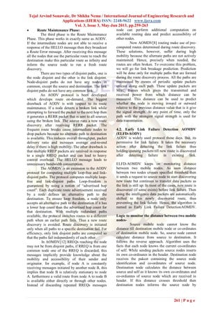 Tejal Arvind Sonawale, Dr Shikha Nema / International Journal of Engineering Research and
Applications (IJERA) ISSN: 2248-9622 www.ijera.com
Vol. 3, Issue 3, May-Jun 2013, pp.259-263
261 | P a g e
 Route Maintenance Phase:
The third phase is the Route Maintenance
Phase. This phase works in exactly same as AODV.
If the intermediate nodes are not able to receive a
response of the HELLO message then they broadcast
a Route Error message. After receiving this message
all the nodes that use the particular route to reach the
destination make this particular route as infinity and
inform the source node to run a fresh route
discovery.
There are two types of disjoint paths, one is
the node disjoint and the other is the link disjoint.
Node-disjoint paths do not have any nodes in
common, except the source and destination. The link
disjoint paths do not have any common link.
An AODV protocol is been developed
which develops route on-demand. The biggest
drawback of AODV is with respect to its route
maintenance. If a node detects a broken link while
attempting to forward the packet to the next hop then
it generates a RERR packet that is sent to all sources
using the broken link. The source runs a new route
discovery after receiving RERR packet. The
frequent route breaks cause intermediate nodes to
drop packets because no alternate path to destination
is available. This reduces overall throughput, packet
delivery ratio and increases average end-to-end
delay if there is high mobility. The other drawback is
that multiple RREP packets are received in response
to a single RREQ packet and can lead to heavy
control overhead. The HELLO message leads to
unnecessary bandwidth consumption.
The AOMDV is an extension to the AODV
protocol for computing multiple loop-free and link-
disjoint paths. The protocol computes multiple loop-
free and link-disjoint paths. Loop-freedom is
guaranteed by using a notion of “advertised hop
count”. Each duplicate route advertisement received
by a node defines an alternative path to the
destination. To ensure loop freedom, a node only
accepts an alternative path to the destination if it has
a lower hop count than the advertised hop count for
that destination. With multiple redundant paths
available, the protocol switches routes to a different
path when an earlier path fails. Thus a new route
discovery is avoided. Route discovery is initiated
only when all paths to a specific destination fail. For
efficiency, only link disjoint paths are computed so
that the paths fail independently of each other.
In AOMDV[12] RREQs reaching the node
may not be from disjoint paths, if RREQ is from one
common node one of the RREQ is discarded, this
messages implicitly provide knowledge about the
mobility and accessibility of their sender and
originator. for example, if node A is constantly
receiving messages initiated by another node B, this
implies that node B is relatively stationary to node
A. furthermore a valid route from node A to node B
is available either directly or through other nodes.
Instead of discarding repeated RREQs messages
node can perform additional computation on
available routing data and predict accessibility of
other nodes.
Now AOMDV[8] routing make use of pre-
computed routes determined during route discovery.
These solutions, however, suffer during high
mobility because the alternate paths are not actively
maintained. Hence, precisely when needed, the
routes are often broken. To overcome this problem,
we will go for link breakage prediction. Prediction
will be done only for multiple paths that are formed
during the route discovery process. All the paths are
maintained by means of periodic update packets
unicast along each path. These update packets are
MAC frames which gives the transmitted and
received power from which distance can be
measured. This distance can be used to predict
whether the node is moving inward or outward
relative to the previous distance value that is it give
the signal strength. At any point of time, only the
path with the strongest signal strength is used for
data transmission.
4.2. Early Link Failure Detection AOMDV
(ELFD-AODV)
AODV is widely used protocol these days. But, its
permissive for link failure. It takes the necessary
action after detecting the link failure thus
holding/queuing packets till new route is discovered
after detecting failure in existing link.
ELFD-AOMDV keeps on monitoring distance
between two mobile nodes. As soon distance
between two nodes crosses specified threshold then
it sends a request to source node to start discovering
new route but continues to transfer data packets as
the link is still up. In most of the cases, new route is
discovered (if some exists) before link failure. Then
using the intelligence data packets are automatically
shifted to this newly discovered route, thus
preventing the link failure. Hence, the algorithm is
named as Early Link Failure DetectionAOMDV.
Logic to monitor the distance between two mobile
nodes-
Source mobile node cannot know the
distance till destination mobile node or co-ordinates
of destination mobile node. So, source node cannot
calculate distance from source to destination. It
follows the reverse approach. Algorithm uses the
facts that each node knows the current co-ordinates
of self. While sending packets source nodes inserts
its own co-ordinates in the header. Destination node
receives the pakcet containing the source node
identification and co-ordinates of source node.
Destination node calculates the distance between
source and self as it knows its own co-ordinates and
co-ordiantes of source node which are received in
header. If this distance crosses threshold then
destination nodes informs the source node by
 
