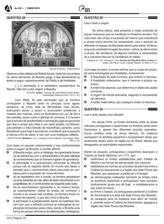 CH | Página 10
As 336 + | ENEM 2014
QUESTÃO 28
(Escola de Atenas – Rafael Sanzio)
ObserveaobraclássicadeRafaelSanzio,ondeháumasíntese
de vários elementos da filosofia grega, e leia atentamente os
textos a seguir, respectivamente, de Platão e deAristóteles:
[...] a admiração é a verdadeira característica do
filósofo. Não tem outra origem a filosofia.
(PLATÃO, Teeteto. Tradução de Carlos Alberto Nunes. Belém:
Universidade Federal do Pará, 1973. p. 37.)
Com efeito, foi pela admiração que os homens
começaram a filosofar tanto no princípio como agora;
perplexos, de início, ante as dificuldades mais óbvias,
avançaram pouco a pouco e enunciaram problemas a
respeito das maiores, como os fenômenos da Lua, do Sol e
das estrelas, assim como a gênese do universo. E o homem
queétomadodeperplexidadeeadmiraçãojulga-seignorante
(por isso o amigo dos mitos é, em certo sentido, um filósofo,
pois também o mito é tecido de maravilhas); portanto, como
filosofavam para fugir à ignorância, é evidente que buscavam
a ciência a fim de saber, e não com uma finalidade utilitária.
(ARISTÓTELES. Metafísica. Livro I. Tradução Leonel Vallandro. Porto Alegre: Globo,
1969. p. 40.)
Com base no exposto anteriormente e nos conhecimentos
sobre a origem da filosofia, é correto afirmar:
AA Afilosofia surgiu, como a mitologia, da capacidade huma-
na de admirar-se com o extraordinário e foi pela utilidade
do conhecimento que os homens fugiram da ignorância.
BB A admiração é a característica primordial do filósofo
porque ele se espanta diante do mundo das ideias e
percebe que o conhecimento sobre este pode ser van-
tajoso para a aquisição de novas técnicas.
CC Ao se espantarem com o mundo, os homens perceberam
oserrosinerentesaomito,alémdeteremreconhecidoaim-
possibilidade de o conhecimento ser adquirido pela razão.
DD Ao se reconhecerem ignorantes e, ao mesmo tempo,
se surpreenderem diante do anseio de conhecer o
mundo e as coisas nele contidas, os homens foram to-
mados de espanto, o que deu início à filosofia.
EE A admiração e a perplexidade diante da realidade fize-
ram com que a reflexão racional se restringisse às ex-
plicações fornecidas pelos mitos, sendo a filosofia uma
forma de pensar intrínseca às elaborações mitológicas.
QUESTÃO 29
Leia o texto a seguir.
No ethos (ética), está presente a razão profunda da
physis (natureza) que se manifesta no finalismo do bem. Por
outro lado, ele rompe a sucessão do mesmo que caracteriza
a physis como domínio da necessidade, com o advento do
diferente no espaço da liberdade aberto pela práxis. Embora,
enquanto autodeterminação da práxis, o ethos se eleve sobre
a physis, ele reinstaura, de alguma maneira, a necessidade
de a natureza fixar-se na constância do hábito.
(Adaptado de: VAZ, Henrique C. Lima. Escritos de Filosofia II. Ética e Cultura. 3ª
edição. São Paulo: Loyola. Coleção Filosofia - 8, 2000, p.11-12.)
Com base no texto, é correto afirmar que a noção de physis,
tal como empregada por Aristóteles, compreende:
AA A disposição da ação humana, que ordena a natureza.
BB A finalidade ordenadora, que é inerente à própria na-
tureza.
CC Aordem da natureza, que determina o hábito das ações
humanas.
DD A origem da virtude articulada, segundo a necessidade
da natureza.
EE A razão matemática, que assegura ordem à natureza.
QUESTÃO 30
Leia o texto abaixo com atenção.
No século XVIII, os limites territoriais entre as áreas
coloniais portuguesas e espanholas na América ainda eram
imprecisos e, apesar dos diferentes acordos assinados,
houve conflitos entre os reinos ibéricos. Os lusitanos
avançaram no território espanhol e incorporaram áreas que
atualmente fazem parte da região sul do Brasil, atitude que
desagradou as autoridades espanholas.
Diante da situação, portugueses e espanhóis assinaram o
Tratado de Santo Ildefonso, em 1777, que
AA reafirmava os limites estabelecidos pelo Tratado de
Madrid e as formas de demarcação dos mesmos.
BB estabelecia as normas do processo de permuta entre a
Colônia do Sacramento e a região dos Sete Povos das
Missões, que passaram a pertencer a Portugal.
CC as demarcações realizadas tornaram os limites entre
os territórios espanhóis e portugueses mais precisos,
praticamente iguais aos de hoje, e restabeleceram a
paz entre os reinos.
DD ao firmar o tratado, os portugueses perderam a Colônia
do Sacramento e a área dos Sete Povos das Missões.
EE foi vantajoso para os lusitanos pois, além de manter
o controle sobre a Colônia do Sacramento, agregava a
região dos Sete Povos das Missões.
 