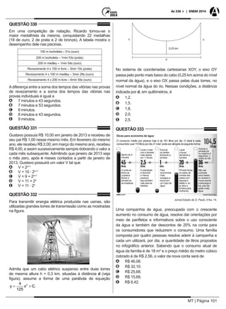 MT | Página 101
As 336 + | ENEM 2014
QUESTÃO 330
Em uma competição de natação, Ricardo tornou-se o
maior medalhista da mesma, conquistando 22 medalhas
(18 de ouro, 2 de prata e 2 de bronze). A tabela mostra o
desempenho dele nas piscinas.
100 m borboleta – 51s (ouro)
200 m borboleta – 1min 53s (prata)
200 m medley – 1min 54s (ouro)
Revezamento 4 x 100 m livre – 3min 10s (prata)
Revezamento 4 x 100 m medley – 3min 29s (ouro)
Revezamento 4 x 200 m livre – 6min 59s (ouro)
Adiferença entre a soma dos tempos das vitórias nas provas
de revezamento e a soma dos tempos das vitórias nas
provas individuais é igual a
AA 7 minutos e 43 segundos.
BB 7 minutos e 53 segundos.
CC 8 minutos.
DD 8 minutos e 43 segundos.
EE 9 minutos.
QUESTÃO 331
Gustavo possuía R$ 10,00 em janeiro de 2013 e recebeu de
seu pai R$ 1,00 nesse mesmo mês. Em fevereiro do mesmo
ano, ele recebeu R$ 2,00; em março do mesmo ano, recebeu
R$ 4,00, e assim sucessivamente sempre dobrando o valor a
cada mês subsequente. Admitindo que janeiro de 2013 seja
o mês zero, após n meses contados a partir de janeiro de
2013, Gustavo possuirá um valor V tal que
AA V = 2n+1
BB V = 10 · 2n+1
CC V = 9 + 2n+1
DD V = 11 + 2n
EE V = 11 · 2n
QUESTÃO 332
Para transmitir energia elétrica produzida nas usinas, são
utilizadas grandes torres de transmissão como as mostradas
na figura.
Reprodução
Admita que um cabo elétrico suspenso entre duas torres
de mesma altura h = 0,3 km, situadas à distância d (veja
figura), assume a forma de uma parábola de equação
y x C= +
4
125
2
.
h
d
h
0,25 km
No sistema de coordenadas cartesianas XOY, o eixo OY
passa pelo ponto mais baixo do cabo (0,25 km acima do nível
normal da água), e o eixo OX passa pelas duas torres, no
nível normal da água do rio. Nessas condições, a distância
indicada por d, em quilômetros, é
AA 1,2.
BB 1,5.
CC 1,8.
DD 2,0.
EE 2,5.
QUESTÃO 333
Dicas para economia de água
O consumo médio por pessoa hoje é de 161 litros por dia. O ideal é cada
consumidorusar110litrospordia.A“cota”podeseratingidadaseguinteforma:
Banho de 5
minutos:
Aconta só
fecha se
a pessoa
fechar a
torneira ao
se ensaboar.
Aorientação
é demorar
o menos
possível,
isso também
vale para se
barbear.
Para
economizar
mais,
enxague a
boca com
um copo de
água.
Primeiro limpe
os restos de
comida dos
pratos com
esponja e
sabão e, só
ai, abra a
torneira para
molhá-los.
Não use
a privada
como lixeira
ou cinzeiro e
nunca acione
a descarga à
toa, pois ela
gasta muita
água.
Lavar o rosto
com a torneira
meio aberta
em 1 minuto:
Escovar
os dentes
fechando a
torneira:
Lavar
a louça
fechando a
torneira:
Acionar a
privada por
no máximo 6
segundos, 3
vezes ao dia:
Jornal Estado de S. Paulo, 4 fev. 14.
Uma companhia de água, preocupada com o crescente
aumento no consumo de água, resolve dar orientações por
meio de panfletos e informativos sobre o uso consciente
da água e também dar descontos de 20% na conta para
os consumidores que reduzirem o consumo. Uma família
composta por quatro pessoas resolve aderir à campanha e
cada um utilizará, por dia, a quantidade de litros propostos
no infográfico anterior. Sabendo que o consumo atual de
água da família é de 18 m3
e o preço médio do metro cúbico
cobrado é de R$ 2,56, o valor da nova conta será de
AA R$ 46,08.
BB R$ 32,10.
CC R$ 25,68.
DD R$ 15,68.
EE R$ 6,42.
 