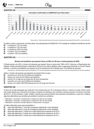 MT | Página 102
As 336 + | ENEM 2014
QUESTÃO 334
M
enorque
16
anos
16
anos
16%
14%
12%
10%
8%
6%
4%
2%
0%
17
anos
18
anos
19
anos
20
anos
21
anos
22
anos
23
anos
24
anos
25
anos
26
anos
27
anos
28
anos
29
anos
30
anos
31
anos
32
anos
33
anos
34
anos
35
anos
M
aiorde
35
anos
3%
8%
15%
13%
9%
7%
6%
5%
4% 3% 3% 3%
2% 2% 2% 2% 2% 1% 1% 1% 1%
9%
Inscrições confirmadas no ENEM 2013 por faixa etária
Disponível em: <http://download.inep.gov.br/educacao_basica/enem/downloads/2013/enem2013_confirmados.pdf>.
O gráfico mostra o percentual, por faixa etária, dos participantes do ENEM 2013. Em relação às medidas de tendência central
AA a mediana é 1,5% da moda.
BB a mediana é 15% da moda.
CC a mediana é 150% da moda.
DD a moda é 15% da mediana.
EE a moda é 150% da mediana.
QUESTÃO 335
Número de brasileiros que passam fome cai 40% em 20 anos, revela pesquisa da ONU
O Brasil reduziu em 40% o número de pessoas que passam fome no país entre 1992 e 2013, informou a Organização das
Nações Unidas para Alimentação e Agricultura (FAO) em seu último relatório sobre a segurança alimentar no mundo. Nesse
período, o número de brasileiros que passam fome foi reduzido de 22,8 milhões para 13,6 milhões de pessoas.
Disponível em: <http://ultimosegundo.ig.com.br/brasil/2013-10-01/numero-de-brasileiros-que-passam-fome-cai-40-em-20-anos-revela-pesquisa-da-onu.html> (adaptado).
Sobre o número de pessoas que deixaram de passar fome no país
AA aumentou em cerca de 40 milhões de brasileiros.
BB reduziu em cerca de 40 milhões de brasileiros.
CC reduziu 2% a cada ano ao longo dos 20 anos da pesquisa.
DD aumentou em cerca de 9 milhões de brasileiros.
EE reduziu, em média, 460 000 pessoas por ano ao longo dos 20 anos.
QUESTÃO 336
O dono de um lote retangular que mede 26 m de comprimento por 16 m de largura colocou o mesmo à venda. Porém, já faz
oito meses desde que o imóvel foi anunciado e ninguém se interessou em comprá-lo, porque procuram um terreno com área
de 816 m2
. O dono resolveu, então, ampliar o terreno para buscar atender aos possíveis compradores e, para isso, analisou
algumas alternativas que acredita que poderiam resolver seu problema.
•	 Alternativa 1: aumentar o comprimento e a largura em 20% de sua medida.
•	 Alternativa 2: aumentar o comprimento e a largura em 30% de sua medida.
•	 Alternativa 3: aumentar uma faixa lateral no comprimento e na largura.
A melhor alternativa para esse proprietário é
AA optar pela alternativa 1, pois ele conseguirá exatamente a área desejada.
BB optar pela alternativa 2, pois ele conseguirá exatamente a área desejada.
CC optar pela alternativa 3, desde que a faixa lateral tenha espessura de 40 m.
DD optar pela alternativa 3, desde que a faixa lateral tenha espessura de 20 m.
EE optar pela alternativa 3, desde que a faixa lateral tenha espessura de 8 m.
 