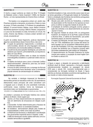 CH | Página 11
As 336 + | ENEM 2014
QUESTÃO 31
O trecho a seguir pertence ao roteiro do filme “O Dragão
da Maldade contra o Santo Guerreiro” (1969), de Glauber
Rocha - um dos representantes do Cinema Novo no Brasil.
“Os beatos e os cangaceiros entram em Jardim das
Piranhas cantando e dançando, envolvendo o Padre no meio
da praça. O Padre assustado. O Professor às gargalhadas,
bêbado. O coronel Horácio, Batista, Laura, Matos e Antonio
dasMortesaparecemnapraça.Silêncio.Beatos,cangaceiros
e o povo da vila sentados no chão, formando um círculo. No
centro, Antonio das Mortes e Coirana andam também em
círculo, encarando-se”
A partir da análise desse fragmento, pode-se depreender
algumas características desse Cinema Novo, tais como:
AA A opção de apresentar, tragicamente, a condição ter-
ceiro-mundista, através de uma linguagem renovada,
combinando uma reviravolta estética e temática.
BB Aausência de preocupações ideológicas, por parte dos
diretores que visavam, primordialmente, ao requinte es-
tético em seus filmes.
CC O entrosamento perfeito entre os ideais da indústria
cinematográfica brasileira e o potencial criativo dos au-
tores.
DD O objetivo de traduzir para o povo a chamada “política
desenvolvimentista”, valendo-se, para isso, da narrati-
va clássica hollywoodiana.
EE A busca do êxito comercial com o emprego da fórmula
que a chanchada havia devolvido: tocar a consciência
popular através da caricaturização do cotidiano.
QUESTÃO 32
Na verdade, a ideologia impessoal do liberalismo
democrático jamais se naturalizou entre nós. Só assimilamos
efetivamente esses princípios até onde coincidiram com
a negação pura e simples de uma autoridade incômoda,
conﬁrmando nosso instintivo horror às hierarquias e
permitindo tratar com familiaridade os governantes.
(HOLANDA, S. B. de. Raízes do Brasil. São Paulo: Companhia das Letras, 1995. p. 160.)
Ao analisar o processo de formação histórica dos valores
políticos do Brasil, o texto sugere que
AA ocorreu um fraco desenvolvimento de aspectos racio-
nais em detrimento de emocionais em relação à polí-
tica.
BB a escravidão foi fator determinante para o fracasso de
valores democráticos na sociedade brasileira.
CC os brasileiros demonstraram afeição pelo modelo de
impessoalidade e mérito como base da política.
DD a influência lusa favoreceu a idealização e sacralização
dos governantes inspirando temor e respeito a eles.
EE a falta de hierarquias sociais rígidas estimulou uma so-
ciedade democrática e igualitária.
QUESTÃO 33
O território brasileiro é, hoje, cerca de três vezes maior do que
as terras garantidas a Portugal pelo tratado de Tordesilhas.
Sobre a ampliação das fronteiras dos territórios portugueses
na América, é possível afirmar que:
AA Situado para além da linha de Tordesilhas, o território
do atual estado do Rio Grande do Sul apenas se incor-
porou à colônia na segunda metade do século XX.
BB A ampliação do território português ocorreu graças à
ação das entradas e do desenvolvimento da cana-de-
-açúcar e Cacau.
CC Na segunda metade do século XVII, os portugueses
fundaram, às margens do rio da Prata, quase de frente
a Buenos Aires, a colônia de Sacramento, que poste-
riormente passou ao domínio espanhol.
DD O tratado de Petrópolis, firmado entre Portugal e Espa-
nha, em 1750, estabeleceu que a posse das terras ca-
beria àqueles que as ocupassem efetivamente (princí-
pio de Utis Possidetis). Com isso, esse tratado legitimou
a posse dos territórios que a Espanha ocupava além
dos limites estabelecidos pelo tratado de Tordesilhas.
EE O desenvolvimento da Pecuária Extensiva foi funda-
mental para explicar a ocupação da atual região Cen-
tro-Oeste no século XVI.
QUESTÃO 34
A figura a seguir, a despeito de apresentar a delimitação
territorial atual do Brasil, representa a formação espacial
colonial-escravista brasileira na passagem do século
XVIII para o século XIX, momento fundamental para a
compreensão da formação territorial do Brasil. A figura
delimita as diversas atividades econômico-demográficas, do
que resulta um dado arranjo espacial.
Adaptado de R. Moreira. Formação do Espaço Agrário Brasileiro.
São Paulo: Editora Brasiliense, 1990. p. 13.
 