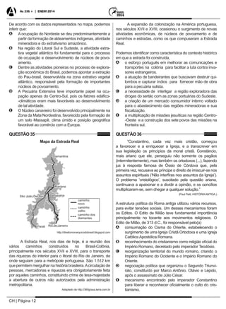 CH | Página 12
As 336 + | ENEM 2014
De acordo com os dados representados no mapa, podemos
inferir que:
AA A ocupação do Nordeste se deu predominantemente a
partir da formação de aldeamentos indígenas, atividade
mineradora e do extrativismo amazônico.
BB Na região do Litoral Sul e Sudeste, a atividade extra-
tiva vegetal atlântico foi fundamental para o processo
de ocupação e desenvolvimento de núcleos de povo-
amento.
CC Dentre as atividades pioneiras no processo de explora-
ção econômica do Brasil, podemos apontar a extração
do Pau-brasil, desenvolvida na zona extrativo vegetal
atlântico, responsável pela formação de importantes
núcleos de povoamento.
DD A Pecuária Extensiva teve importante papel na ocu-
pação apenas do Centro-Sul, pois os fatores edáfico-
-climáticos eram mais favoráveis ao desenvolvimento
de tal atividade.
EE O Núcleo canavieiro foi desenvolvido principalmente na
Zona da Mata Nordestina, favorecido pela formação de
um solo Massapê, clima úmido e posição geográfica
favorável ao comércio com a Europa.
QUESTÃO 35
Mapa da Estrada Real
http://direitomonarquicodobrasil.blogspot.com
A Estrada Real, nos dias de hoje, é a reunião dos
vários caminhos construídos no Brasil-Colônia,
principalmente nos séculos XVII e XVIII, para o transporte
das riquezas do interior para o litoral do Rio de Janeiro, de
onde seguiam para a metrópole portuguesa. São 1.512 km
que permitem mergulhar na história brasileira.Acirculação de
pessoas, mercadorias e riquezas era obrigatoriamente feita
por aqueles caminhos, constituindo crime de lesa-majestade
a abertura de outros não autorizados pela administração
metropolitana.
Adaptado de http://360graus.terra.com.br
A expansão da colonização na América portuguesa,
nos séculos XVII e XVIII, ocasionou o surgimento de novas
atividades econômicas, de núcleos de povoamento e de
caminhos e estradas, como os que compuseram a Estrada
Real.
Podemos identificar como característica do contexto histórico
em que a estrada foi construída,
AA o esforço português em melhorar as comunicações e
transportes na colônia para facilitar a luta contra inva-
sores estrangeiros.
BB a atuação de bandeirantes que buscavam destruir qui-
lombos e capturar índios para fornecer mão de obra
para a pecuária sulista.
CC a necessidade de interligar a região exploradora das
drogas do sertão com as zonas portuárias do Sudeste.
DD a criação de um mercado consumidor interno voltado
para o abastecimento das regiões mineradoras e sua
fiscalização.
EE a multiplicação de missões jesuíticas na região Centro-
-Oeste e a construção dos sete povos das missões na
fronteira sul.
QUESTÃO 36
“Constantino, cada vez mais cristão, começou
a favorecer e a enriquecer a Igreja, e a transcrever em
sua legislação os princípios da moral cristã. Constâncio,
mais ariano que ele, perseguiu não somente os pagãos
(intermitentemente), mas também os ortodoxos (...), fazendo
jus à resposta famosa de Óssio de Córdova que, pela
primeira vez, recusava ao príncipe o direito de imiscuir-se nos
assuntos espirituais (‘Não interfiras nos assuntos da Igreja’).
O problema ‘cristológico’, suscitado pela questão ariana,
continuava a apaixonar e a dividir a opinião, e os concílios
multiplicaram-se, sem chegar a qualquer solução.”
(Paul Petit, HISTÓRIAANTIGA.)
A estrutura política da Roma antiga utilizou vários recursos,
para evitar tensões sociais. Um desses mecanismos foram
os Editos. O Edito de Milão teve fundamental importância
principalmente no tocante aos movimentos religiosos. O
Edito de Milão, de 313 d.C., foi responsável pelo(a)
AA consumação do Cisma do Oriente, estabelecendo o
surgimento de uma Igreja Cristã Ortodoxa e uma Igreja
Católica Apostólica Romana.
BB reconhecimento do cristianismo como religião oficial do
Império Romano, decretado pelo imperador Teodósio.
CC reorganização territorial do mundo romano, criando o
Império Romano do Ocidente e o Império Romano do
Oriente.
DD negociação política que organizou o Segundo Triunvi-
rato, constituído por Marco Antônio, Otávio e Lépido,
após o assassinato de Júlio César.
EE mecanismo encontrado pelo imperador Constantino
para liberar e reconhecer oficialmente o culto do cris-
tianismo.
 
