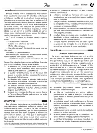 CH | Página 13
As 336 + | ENEM 2014
QUESTÃO 37
Nossos contatos com os soldados dos dois exércitos
foram igualmente diferentes. Os alemães costumavam
vir todas as manhãs até o quintal dos fundos, pedindo
educadamente um pouco de água para se barbearem [...].
Os russos requisitavam apenas água para beber e pediam
que lhes mostrássemos nossas mãos. Era uma espécie
de exame político, para descobrir se pertencíamos à
classe trabalhadora ou à detestável burguesia, o inimigo
odiado [...]. Um jovem e resoluto soldado, ao ver as
minhas mãos relativamente limpas, apesar de todas as
batatas descascadas, perguntou-me:
— Ei, você, burguesa, você nunca trabalhou com as
mãos?
— Sou estudante – respondi.
— E como você fala russo tão bem?
— Minha mãe era russa.
— Sua mãe era russa? E onde está ela agora, essa sua
mãe russa?
— Ela está morta — era mentira...
Percebi tudo pela primeira vez. Nós estávamos vivendo
na linha de frente entre o oeste e o leste...
DAVIES, Norman. Europa na guerra. Rio de Janeiro: Record, 2009. p. 427.
As memórias relatadas foram escritas por Natalie Kosovska,
uma moradora de Brest, Belarus, e nos remetem
AA à resistência da população de Brest, com o apoio
dos russos, diante da tentativa alemã de conquistar a
cidade durante a Primeira Guerra Mundial.
BB à Guerra Franco-Prussiana, no fim do século XIX,
quando os exércitos alemão e russo se enfrentaram na
disputa pela Alsácia-Lorena.
CC às disputas entre russos e alemães pelo controle
dos estreitos de Bósforo e Dardanelos, nos anos que
antecederam à Primeira Guerra Mundial.
DD aos embates entre os exércitos da Alemanha nazista
e da URSS, no território da Europa Oriental, durante a
Segunda Guerra Mundial.
EE à disputa entre russos e alemães, que ocorreu durante
a Primeira Guerra Mundial, pelo controle da região
conhecida como Bálcãs.
QUESTÃO 38
Das três raças que entraram na constituição do Brasil,
duas, pelo menos, os indígenas e africanos, trazem à baila
problemas étnicos muito complexos. Se para os brancos
há uma certa homogeneidade, que no terreno puramente
histórico pode ser dada como completa, o mesmo não
ocorre com os demais. Os povos que os colonizadores
aqui encontraram, e mais ainda os que foram buscar na
África, apresentam entre si tamanha diversidade que exige
discriminação.
PRADO JR., Caio. Formação do Brasil contemporâneo: colônia. Entrevista Fernando
Novais. Postácio Bernardo Ricupero. São Paulo: Companhia das Letras, 2011. p. 88.
A respeito do processo de formação do povo brasileiro,
podemos identificar que
AA o Brasil é exemplo de harmonia entre suas etnias
constituintes, o que torna possível constatar o equilíbrio
entre os desiguais.
BB a nação vivencia a máxima da democracia racial, que
foi apregoada em seu passado por historiadores que
pensavam em nossa identidade.
CC o povo brasileiro é fruto de uma complexa miscigenação
que deve ser continuamente estudada e compreendida
em suas particularidades.
DD a cultura étnica em nosso país é resultado de sua
pluralidade, tendo na condição do branco europeu o
referencial de seu processo formador.
EE a nação indígena brasileira deve ser vista à parte
no processo de formação do povo brasileiro, pois
representou a primazia de nossa constituição.
QUESTÃO 39
Um severo inverno demográfico
De acordo com dados do Eurostat, em 2010 a média
europeia relativa ao índice de fecundidade (número de
filhos por mulher), situou-se em 1,59 filho por mulher, com
países como a Irlanda ou a França, respectivamente, a
registrar 2,07 e 2,03 filhos por mulher, e Portugal 1,37 filho
por mulher. Mas em 2012, de acordo com o INE, o índice de
fecundidade decresceu já para os 1,28 filho por mulher. Uma
redução muito preocupante, por ser um valor baixíssimo e
muito longe do valor mínimo para a renovação da população,
que é de 2,1 filhos por mulher. Ora, este inverno demográfico
– que se explica por diversas razões – terá significativas
consequências na sociedade e na economia portuguesa.
Disponível em: <http://www.publico.pt/sociedade/noticia/um-severo-inverno-
demografico-1614886>.
As tendências populacionais nesses países estão
relacionadas a uma transformação
AA na falta de investimentos em setores públicos,
principalmente em saúde e educação, que ocasiona
gastos extras às famílias gerando uma redução da
fecundidade.
BB na estrutura sexual, onde predominam os homens
em termos absolutos, e uma ampliação da mulher no
mercado de trabalho, delegando para os homens a
função doméstica.
CC política que apresenta um rígido controle de natalidade,
limitando as famílias europeias.
DD no fornecimento de pensões de aposentadoria, em
queda diante de uma população de maioria jovem.
EE na estrutura familiar dessas sociedades, impactada por
mudanças nos projetos de vida das novas gerações.
 