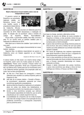 CH | Página 14
As 336 + | ENEM 2014
QUESTÃO 40
Madri e Barcelona travam batalha sobre voto de
independência catalã
O governo central da
Reprodução
Espanha e as autoridades
regionais catalãs, em
Barcelona, travam mais
uma batalha quanto à
propostadeindependência
da Catalunha. Minutos
após o governador catalão anunciar um referendo para 9 de
novembro de 2014, Madri desautorizou a realização do
pleito. “A votação não vai acontecer”, disse o ministro da
Justiça da Espanha, Alberto Ruiz-Gallardon.
Pouco antes, o governador catalão, Artur Mas, anunciou
pela TV um acordo entre os partidos catalãos para a
realização do referendo em 2014.
Mas disse que a maioria dos catalães “quer construir um
novo país”.
“Estamos virando uma página transcendental em nossa
história”, declarou.
Segundo Mas, os eleitores responderiam se querem a
Catalunha como um Estado espanhol ou um Estado
independente.
Adaptado de: BBC Brasil. 12 dez. 2013.
A notícia mostra um fato atual e ao mesmo tempo antigo
na Espanha, assim como em muitos países do mundo: o
separatismo. Países como Canadá e Rússia sofrem do
mesmo problema geopolítico. Ainda que a Espanha tenha
tido, nos últimos anos, razões para que os movimentos como
o da Catalunha tenham ganhado uma proporção cada vez
maior, isso se deve principalmente
AA ao fato de o País Basco ter conseguido o mesmo
referendo para escolher se continua fazendo parte da
Espanha ou não.
BB pelo fato de os países citados – Canadá e Rússia –
se encontrarem, atualmente, passando por crises
econômicas igualmente avassaladoras.
CC devidoaofatodeaEspanhaviraplicandoumverdadeiro
plano de cortes nos direitos dos trabalhadores e
consequente aumento nos impostos para a Catalunha.
DD devido à crise econômica europeia que estimula
reivindicações separatistas da Catalunha, que se sente
prejudicada por ser o estado espanhol mais rico.
EE à possibilidade de a Espanha sair da União Europeia
caso esta não consiga mostrar uma superação de seus
problemas econômicos e consequente crescimento
para os próximos anos.
QUESTÃO 41
Reprodução
Com base na charge, assinale a alternativa correta.
AA Apesar do socorro de bilhões de euros enviados à
Espanha e à Grécia, a crise aumenta o temor de que
as dificuldades econômicas arrastem outros “gigantes”
europeus para a mesma situação.
BB Agrave crise econômica que atingiu diversos países da
Zona do Euro, tais como a Grécia, fez com que outras
nações que antes pleiteavam sua entrada nesse Bloco
viessem a desistir.
CC Por causa de exigências dos credores responsáveis
pela ajuda financeira à Zona do Euro, a Espanha foi
temporariamente suspensa desse Bloco.
DD Com a crise econômica na Zona do Euro, houve uma
sensível diminuição dos fluxos turísticos internacionais
para a Europa, causando desemprego em massa,
sobretudo na Grécia.
EE Graças à rápida intervenção dos países membros,
a grave crise econômica que atingiu a Zona do Euro
restringiu-se à Grécia, à França e ao Reino Unido.
QUESTÃO 42
Reprodução
 