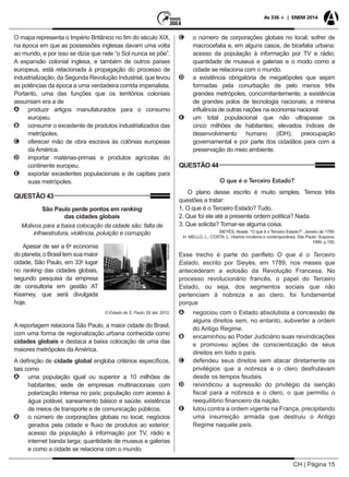 CH | Página 15
As 336 + | ENEM 2014
O mapa representa o Império Britânico no fim do século XIX,
na época em que as possessões inglesas davam uma volta
ao mundo, e por isso se dizia que nele “o Sol nunca se põe”.
A expansão colonial inglesa, e também de outros países
europeus, está relacionada à propagação do processo de
industrialização, da Segunda Revolução Industrial, que levou
as potências da época a uma verdadeira corrida imperialista.
Portanto, uma das funções que os territórios coloniais
assumiam era a de
AA produzir artigos manufaturados para o consumo
europeu.
BB consumir o excedente de produtos industrializados das
metrópoles.
CC oferecer mão de obra escrava às colônias europeias
da América.
DD importar matérias-primas e produtos agrícolas do
continente europeu.
EE exportar excedentes populacionais e de capitais para
suas metrópoles.
QUESTÃO 43
São Paulo perde pontos em ranking
das cidades globais
Motivos para a baixa colocação da cidade são: falta de
infraestrutura, violência, poluição e corrupção
Apesar de ser a 6a
economia
Reprodução
doplaneta,oBrasiltemsuamaior
cidade, São Paulo, em 33o
lugar
no ranking das cidades globais,
segundo pesquisa da empresa
de consultoria em gestão AT
Kearney, que será divulgada
hoje.
O Estado de S. Paulo, 02 abr. 2012.
A reportagem relaciona São Paulo, a maior cidade do Brasil,
com uma forma de regionalização urbana conhecida como
cidades globais e destaca a baixa colocação de uma das
maiores metrópoles da América.
A definição de cidade global engloba critérios específicos,
tais como
AA uma população igual ou superior a 10 milhões de
habitantes; sede de empresas multinacionais com
polarização intensa no país; população com acesso à
água potável, saneamento básico e saúde; existência
de meios de transporte e de comunicação públicos.
BB o número de corporações globais no local; negócios
gerados pela cidade e fluxo de produtos ao exterior;
acesso da população à informação por TV, rádio e
internet banda larga; quantidade de museus e galerias
e como a cidade se relaciona com o mundo.
CC o número de corporações globais no local; sofrer de
macrocefalia e, em alguns casos, de bicefalia urbana;
acesso da população à informação por TV e rádio;
quantidade de museus e galerias e o modo como a
cidade se relaciona com o mundo.
DD a existência obrigatória de megalópoles que sejam
formadas pela conurbação de pelo menos três
grandes metrópoles, concomitantemente; a existência
de grandes polos de tecnologia nacionais; a mínima
influência de outras nações na economia nacional.
EE um total populacional que não ultrapasse os
cinco milhões de habitantes; elevados índices de
desenvolvimento humano (IDH); preocupação
governamental e por parte dos cidadãos para com a
preservação do meio ambiente.
QUESTÃO 44
O que é o Terceiro Estado?
O plano desse escrito é muito simples. Temos três
questões a tratar:
1. O que é o Terceiro Estado? Tudo.
2. Que foi ele até a presente ordem política? Nada.
3. Que solicita? Tornar-se alguma coisa.
SIEYÈS, Abade. “O que é o Terceiro Estado?”. Janeiro de 1789.
In: MELLO, L.; COSTA, L. História moderna e contemporânea. São Paulo: Scipione,
1999. p.155.
Esse trecho é parte do panfleto O que é o Terceiro
Estado, escrito por Sieyès, em 1789, nos meses que
antecederam a eclosão da Revolução Francesa. No
processo revolucionário francês, o papel do Terceiro
Estado, ou seja, dos segmentos sociais que não
pertenciam à nobreza e ao clero, foi fundamental
porque
AA negociou com o Estado absolutista a concessão de
alguns direitos sem, no entanto, subverter a ordem
do Antigo Regime.
BB encaminhou ao Poder Judiciário suas reivindicações
e promoveu ações de conscientização de seus
direitos em todo o país.
CC defendeu seus direitos sem atacar diretamente os
privilégios que a nobreza e o clero desfrutavam
desde os tempos feudais.
DD reivindicou a supressão do privilégio da isenção
fiscal para a nobreza e o clero, o que permitiu o
reequilíbrio financeiro da nação.
EE lutou contra a ordem vigente na França, precipitando
uma insurreição armada que destruiu o Antigo
Regime naquele país.
 
