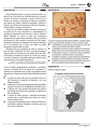 CH | Página 17
As 336 + | ENEM 2014
QUESTÃO 48
Nelson Mandela nasceu no pequeno vilarejo de Qunu, na
África do Sul. Aos sete anos, Mandela tornou-se o primeiro
membro da família a frequentar a escola. Formou-se em
Direito e se envolveu na oposição ao regime do apartheid,
que negava aos negros, maioria da população, mestiços e
indianos, que tinham uma expressiva colônia de imigrantes,
direitos políticos, sociais e econômicos.
Preso por sua militância política, Mandela permaneceu
na cadeia por 27 anos, tornando-se a representação da
oposição ao apartheid de tal forma que o clamor “Libertem
Nelson Mandela” se tornou o lema das campanhas
antiapartheid em vários países. Mandela continuou na prisão
até fevereiro de 1990, quando a campanha do CNA, aliada
à pressão internacional, conseguiram que ele fosse libertado
em 11 de fevereiro, aos 72 anos, por ordem do então
presidente Frederik Willem de Klerk.
Mandela tornou-se presidente do CNA no período de
julho de 1991 a dezembro de 1997, e primeiro presidente
negro da África do Sul entre maio de 1994 e junho de 1999,
comandando a transição do regime de minoria que estava
no poder e adotando o apartheid, ganhando respeito ainda
maior perante a comunidade internacional.
Adaptado de: Líder Negro e estadista da África do Sul: Nelson Mandela.
Disponível em: <http://educacao.uol.com.br/biografias/nelson-mandela.jhtm>.
O fim do regime segregacionista sul-africano, o apartheid,
ocorrido na década de 90 do século XX, representou o
desfecho de importantes lutas sociais da população negra
daquele país.Ahistória da vida de Nelson Mandela expressa
que
AA o acesso ao ensino não deve ser entendido como um
fator relevante na trajetória de Mandela, e sim sua
militância política.
BB arigidezdeumasociedadesegregacionistaimpossibilita
qualquer mecanismo ou estratégia de ascensão social.
CC a aliança com uma parcela descontente dos setores
dominantes foi decisiva para a guinada na trajetória do
líder sul-africano.
DD o estudo do Direito garantiu a Mandela ferramentas
jurídicas para a reivindicação dos direitos da maioria
negra na África do Sul.
EE a educação foi significativa para o desenvolvimento da
consciência cidadã de Mandela e contribuiu para sua
luta contra o apartheid.
QUESTÃO 49
O homem se expressa pela arte há milênios, na figura acima
se tem uma expressão rupestre, em que o homem expõe
AA a facilidade de caçar animais ao longo de sua vida, ge-
rando um bom desenvolvimento humano.
BB a habilidade humana de caçar e sobreviver nas adversi-
dades, fruto do bom desenvolvimento dos instrumentos.
CC a dificuldade na caça, na qual nem sempre obtinham
seu alimento, motivando assim o nomadismo.
DD o trabalho em equipe, no qual o animal era inevitavelmen-
te caçado e servia de alimento e oferenda aos deuses.
EE a disputa por grupos rivais pela caça obtida, onde quem
tinha os melhores instrumentos levaria a caça.
QUESTÃO 50
Observe a figura a seguir.
As Regiões Geoeconômicas do Brasil
(1) Amazônia (2) Centro-Sul (3) Nordeste
 