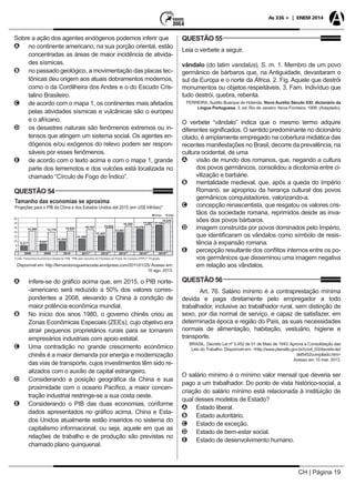 CH | Página 19
As 336 + | ENEM 2014
Sobre a ação dos agentes endógenos podemos inferir que
AA no continente americano, na sua porção oriental, estão
concentradas as áreas de maior incidência de ativida-
des sísmicas.
BB no passado geológico, a movimentação das placas tec-
tônicas deu origem aos atuais dobramentos modernos,
como o da Cordilheira dos Andes e o do Escudo Cris-
talino Brasileiro.
CC de acordo com o mapa 1, os continentes mais afetados
pelas atividades sísmicas e vulcânicas são o europeu
e o africano.
DD os desastres naturais são fenômenos extremos ou in-
tensos que atingem um sistema social. Os agentes en-
dógenos e/ou exógenos do relevo podem ser respon-
sáveis por esses fenômenos.
EE de acordo com o texto acima e com o mapa 1, grande
parte dos terremotos e dos vulcões está localizada no
chamado “Círculo de Fogo do Índico”.
QUESTÃO 54
Disponível em: http://fernandonogueiracosta.wordpress.com/2011/01/25/ Acesso em:
10 ago. 2013.
AA Infere-se do gráfico acima que, em 2015, o PIB norte-
-americano será reduzido a 50% dos valores corres-
pondentes a 2008, elevando a China à condição de
maior potência econômica mundial.
BB No início dos anos 1980, o governo chinês criou as
Zonas Econômicas Especiais (ZEEs), cujo objetivo era
atrair pequenos proprietários rurais para se tornarem
empresários industriais com apoio estatal.
CC Uma contradição no grande crescimento econômico
chinês é a maior demanda por energia e modernização
das vias de transporte, cujos investimentos têm sido re-
alizados com o auxílio de capital estrangeiro.
DD Considerando a posição geográfica da China e sua
proximidade com o oceano Pacífico, a maior concen-
tração industrial restringe-se a sua costa oeste.
EE Considerando o PIB das duas economias, conforme
dados apresentados no gráfico acima, China e Esta-
dos Unidos atualmente estão inseridos no sistema do
capitalismo informacional, ou seja, aquele em que as
relações de trabalho e de produção são previstas no
chamado plano quinquenal.
QUESTÃO 55
Leia o verbete a seguir.
vândalo (do latim vandalus). S. m. 1. Membro de um povo
germânico de bárbaros que, na Antiguidade, devastaram o
sul da Europa e o norte da África. 2. Fig. Aquele que destrói
monumentos ou objetos respeitáveis. 3. Fam. Indivíduo que
tudo destrói, quebra, rebenta.
FERREIRA, Aurélio Buarque de Holanda. Novo Aurélio Século XXI: dicionário da
Língua Portuguesa. 3. ed. Rio de Janeiro: Nova Fronteira, 1999. (Adaptado).
O verbete “vândalo” indica que o mesmo termo adquire
diferentes significados. O sentido predominante no dicionário
citado, é amplamente empregado na cobertura midiática das
recentes manifestações no Brasil, decorre da prevalência, na
cultura ocidental, de uma
AA visão de mundo dos romanos, que, negando a cultura
dos povos germânicos, consolidou a dicotomia entre ci-
vilização e barbárie.
BB mentalidade medieval, que, após a queda do Império
Romano, se apropriou da herança cultural dos povos
germânicos conquistadores, valorizando-a.
CC concepção renascentista, que resgatou os valores cris-
tãos da sociedade romana, reprimidos desde as inva-
sões dos povos bárbaros.
DD imagem construída por povos dominados pelo Império,
que identificaram os vândalos como símbolo de resis-
tência à expansão romana.
EE percepção resultante dos conflitos internos entre os po-
vos germânicos que disseminou uma imagem negativa
em relação aos vândalos.
QUESTÃO 56
Art. 76. Salário mínimo é a contraprestação mínima
devida e paga diretamente pelo empregador a todo
trabalhador, inclusive ao trabalhador rural, sem distinção de
sexo, por dia normal de serviço, e capaz de satisfazer, em
determinada época e região do País, as suas necessidades
normais de alimentação, habitação, vestuário, higiene e
transporte.
BRASIL. Decreto Lei nº 5.452 de 01 de Maio de 1943. Aprova a Consolidação das
Leis do Trabalho. Disponível em: <http://www.planalto.gov.br/ccivil_03/decreto-lei/
del5452compilado.htm>
Acesso em 15 mar. 2013.
O salário mínimo é o mínimo valor mensal que deveria ser
pago a um trabalhador. Do ponto de vista histórico-social, a
criação do salário mínimo está relacionada à instituição de
qual desses modelos de Estado?
AA Estado liberal.
BB Estado autoritário.
CC Estado de exceção.
DD Estado de bem-estar social.
EE Estado de desenvolvimento humano.
 