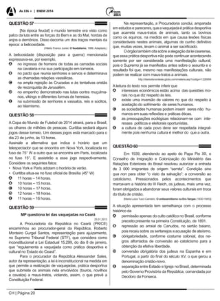 CH | Página 20
As 336 + | ENEM 2014
QUESTÃO 57
[Na época feudal] o mundo terrestre era visto como
palco da luta entre as forças do Bem e as do Mal, hordas de
anjos e demônios. Disso decorria um dos traços mentais da
época: a belicosidade.
(Hilário Franco Junior. O feudalismo, 1986. Adaptado.)
A belicosidade (disposição para a guerra) mencionada
expressava-se, por exemplo,
AA no ingresso de homens de todas as camadas sociais
na cavalaria e na sua participação em torneios.
BB no pacto que reunia senhores e servos e determinava
as chamadas relações vassálicas.
CC na ampla rejeição às Cruzadas e às tentativas cristãs
de reconquista de Jerusalém.
DD no empenho demonstrado nas lutas contra muçulma-
nos, vikings e diferentes formas de heresias.
EE na submissão de senhores e vassalos, reis e súditos,
ao Islamismo.
QUESTÃO 58
A Copa do Mundo de Futebol de 2014 atrairá, para o Brasil,
os olhares de milhões de pessoas. Curitiba sediará alguns
jogos desse torneio. Um desses jogos está marcado para o
dia 23 de junho, às 13 horas.
Assinale a alternativa que indica o horário que um
telespectador que se encontra em Nova York, localizada no
fuso de 75° W e outro que se encontra em Paris, localizada
no fuso 15°. E assistirão a esse jogo respectivamente.
Considere os seguintes fatos:
•	 Nova York e Paris adotam o horário de verão.
•	 Curitiba situa-se no fuso oficial de Brasília (45° W)
AA 11 horas – 14 horas.
BB 10 horas – 15 horas.
CC 10 horas – 17 horas.
DD 12 horas – 18 horas.
EE 11 horas – 16 horas.
QUESTÃO 59
MP questiona lei das vaquejadas no Ceará
25.01.2013
A Procuradoria da República no Ceará (PR/CE)
encaminhou ao procurador-geral da República, Roberto
Monteiro Gurgel Santos, representação para ajuizamento,
no Supremo Tribunal Federal (STF), que considera como
inconstitucional a Lei Estadual 15.299, do dia 8 de janeiro,
que “regulamenta a vaquejada como prática desportiva e
cultural no Estado do Ceará”.
Para o procurador da República Alessander Sales,
autor da representação, a lei é inconstitucional na medida em
que permite a realização de vaquejadas, prática desportiva
que submete os animais nela envolvidos (touros, novilhos
e cavalos) a maus-tratos, violando, assim, o que prevê a
Constituição Federal.
Na representação, a Procuradoria conclui, amparada
emestudosepareceres,queavaquejadaépráticadesportiva
que acarreta maus-tratos de animais, tanto os bovinos
como os equinos, na medida em que causa lesões físicas
consideráveis nestes animais, algumas de cunho definitivo
que, muitas vezes, levam o animal a ser sacrificado.
Oórgãotambémcitasobreaalegaçãodaleicearense,
que essa prática desportiva não pode continuar acontecendo
somente por ser considerada uma manifestação cultural,
pois o Supremo já se manifestou antes sobre o assunto e o
resultado foi que, mesmo nas manifestações culturais, não
podem se realizar com maus-tratos a animais.
http://diariodonordeste.globo.com/materia.asp?codigo=1226959
A leitura do texto nos permite inferir que
AA interesses econômicos estão acima das questões mo-
rais no que diz respeito às leis.
BB existe uma inversão de valores no que diz respeito à
aceitação do sofrimento de seres humanos.
CC as sociedades humanas podem inserir seres não hu-
manos em suas reflexões e práticas éticas.
DD as preocupações ecológicas relacionam-se com inte-
resses políticos e eleitorais oportunistas.
EE a cultura de cada povo deve ser respeitada integral-
mente pois nenhuma cultura é melhor do que a outra.
QUESTÃO 60
Em 1939, atendendo ao apelo do Papa Pio XII, o
Conselho de Imigração e Colonização do Ministério das
Relações Exteriores do Brasil resolveu autorizar a entrada
de 3 000 imigrantes de origem “semita”. Condição sine
qua non para obter “o visto da salvação”: a conversão ao
catolicismo. Pressionados pelos acontecimentos que
marcavam a história do III Reich, os judeus, mais uma vez,
foram obrigados a abandonar seus valores culturais em troca
do título de cristão.
[Maria Luiza Tucci Carneiro, O antissemitismo na Era Vargas (1930-1945)]
A situação apresentada tem semelhança com o processo
histórico da
AA permissão apenas do culto católico no Brasil, conforme
preceito presente na primeira Constituição, de 1891.
BB repressão ao arraial de Canudos, no sertão baiano,
pois recaiu sobre os sertanejos a acusação de ateísmo.
CC obrigatoriedade, conforme costume colonial, dos ne-
gros alforriados de conversão ao catolicismo para a
obtenção da efetiva liberdade.
DD conversão obrigatória dos judeus na Espanha e em
Portugal, a partir do final do século XV, o que gerou a
denominação cristão-novo.
EE separação entre Estado e Igreja no Brasil, determinada
pelo Governo Provisório da República, comandada por
Deodoro da Fonseca.
 
