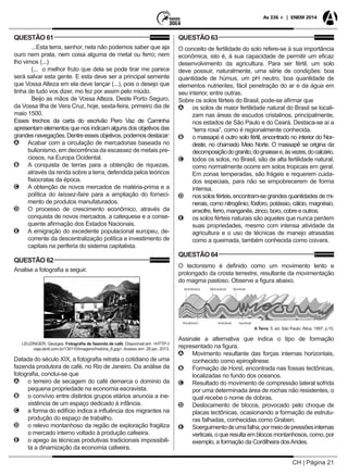 CH | Página 21
As 336 + | ENEM 2014
QUESTÃO 61
...Esta terra, senhor, nela não podemos saber que aja
ouro nem prata, nem coisa alguma de metal ou ferro; nem
lho vimos (...)
(... o melhor fruto que dela se pode tirar me parece
será salvar esta gente. E esta deve ser a principal semente
que Vossa Alteza em ela deve lançar (...), pois o desejo que
tinha de tudo vos dizer, mo fez por assim pelo miúdo.
Beijo as mãos de Vossa Alteza. Deste Porto Seguro,
da Vossa Ilha de Vera Cruz, hoje, sexta-feira, primeiro dia de
maio 1500.
Esses trechos da carta do escrivão Pero Vaz de Caminha
apresentam elementos que nos indicam alguns dos objetivos das
grandesnavegações. Dentreessesobjetivos,podemosdestacar:
AA Acabar com a circulação de mercadorias baseada no
bulionismo, em decorrência da escassez de metais pre-
ciosos, na Europa Ocidental.
BB A conquista de terras para a obtenção de riquezas,
através da renda sobre a terra, defendida pelos teóricos
fisiocratas da época.
CC A obtenção de novos mercados de matéria-prima e a
política do laissez-faire para a ampliação do forneci-
mento de produtos manufaturados.
DD O processo de crescimento econômico, através da
conquista de novos mercados, a catequese e a conse-
quente afirmação dos Estados Nacionais.
EE A emigração do excedente populacional europeu, de-
corrente da descentralização política e investimento de
capitais na periferia do sistema capitalista.
QUESTÃO 62
Analise a fotografia a seguir.
LEUZINGER, Georges. Fotografia de fazenda de café. Disponível em: <HTTP://
veja.abril.com.br/130110/imagens/história_6.jpg>. Acesso em: 28 jan. 2013.
Datada do século XIX, a fotografia retrata o cotidiano de uma
fazenda produtora de café, no Rio de Janeiro. Da análise da
fotografia, conclui-se que
AA o terreiro de secagem do café demarca o domínio da
pequena propriedade na economia escravista.
BB o convívio entre distintos grupos etários anuncia a ine-
xistência de um espaço dedicado à infância.
CC a forma do edifício indica a influência dos migrantes na
produção do espaço de trabalho.
DD o relevo montanhoso da região de exploração fragiliza
o mercado interno voltado à produção cafeeira.
EE o apego às técnicas produtivas tradicionais impossibili-
ta a dinamização da economia cafeeira.
QUESTÃO 63
O conceito de fertilidade do solo refere-se à sua importância
econômica, isto é, à sua capacidade de permitir um eficaz
desenvolvimento da agricultura. Para ser fértil, um solo
deve possuir, naturalmente, uma série de condições: boa
quantidade de húmus, um pH neutro, boa quantidade de
elementos nutrientes, fácil penetração do ar e da água em
seu interior, entre outras.
Sobre os solos férteis do Brasil, pode-se afirmar que
AA os solos de maior fertilidade natural do Brasil se locali-
zam nas áreas de escudos cristalinos, principalmente,
nos estados de São Paulo e do Ceará. Destaca-se aí a
“terra roxa”, como é regionalmente conhecida.
BB o massapé é outro solo fértil, encontrado no interior do Nor-
deste, no chamado Meio Norte. O massapê se origina da
decomposiçãodogranito,dognaissee,àsvezes,docalcário.
CC todos os solos, no Brasil, são de alta fertilidade natural,
como normalmente ocorre em solos tropicais em geral.
Em zonas temperadas, são frágeis e requerem cuida-
dos especiais, para não se empobrecerem de forma
intensa.
DD nos solos férteis, encontram-se grandes quantidades de mi-
nerais, como nitrogênio, fósforo, potássio, cálcio, magnésio,
enxofre, ferro, manganês, zinco, boro, cobre e outros.
EE os solos férteis naturais são aqueles que nunca perdem
suas propriedades, mesmo com intensa atividade da
agricultura e o uso de técnicas de manejo atrasadas
como a queimada, também conhecida como coivara.
QUESTÃO 64
O tectonismo é definido como um movimento lento e
prolongado da crosta terrestre, resultante da movimentação
do magma pastoso. Observe a figura abaixo.
A Terra. 5. ed. São Paulo: Ática, 1997. p.15.
Assinale a alternativa que indica o tipo de formação
representado na figura.
AA Movimento resultante das forças internas horizontais,
conhecido como epirogênese.
BB Formação de Horst, encontrada nas fossas tectônicas,
localizadas no fundo dos oceanos.
CC Resultado do movimento de compressão lateral sofrida
por uma determinada área de rochas não resistentes, o
qual recebe o nome de dobras.
DD Deslocamento de blocos, provocado pelo choque de
placas tectônicas, ocasionando a formação de estrutu-
ras falhadas, conhecidas como Graben.
EE Soerguimentodeumafalha,pormeiodepressõesinternas
verticais,oqueresultaemblocosmontanhosos,como,por
exemplo, a formação da Cordilheira dosAndes.
 