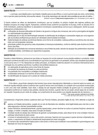 CH | Página 22
As 336 + | ENEM 2014
QUESTÃO 65
“...o príncipe, que trabalha para o seu Estado, trabalha para os seus filhos, e o amor que tem pelo seu reino, confundindo
com o que tem pela sua família, torna-se-lhe natural...Oreivêdemaislongeedemaisalto;deveacreditar-se que ele vê melhor...”
(BOSSUET, Jacques de. Política tirada da sagrada escritura. Livro II, 10ª proposição e Livro VI, artigo 1º)
O trecho anterior se refere ao absolutismo monárquico, que se constituiu no próprio modelo dos regimes políticos dos
Estados europeus do antigo regime. Apresentou variáveis locais conforme se expandia na Europa, entre os séculos XVI e
XVIII. Entretanto, podemos identificar no absolutismo monárquico características comuns que o distinguiam, dentre as quais
destacamos corretamente a (s)
AA unificações de diversas atribuições de Estado e de governo na figura dos monarcas, tais como a prerrogativa de legislar
e a administração da justiça real.
BB substituição de um tipo de administração baseada na distribuição de privilégios e concessões régias por uma organiza-
ção burocrática profissional que atuava em atividades desvinculadas do Estado.
CC implementação de práticas econômicas liberais como forma de consolidar a aliança política e econômica dos reis abso-
lutos com as burguesias nacionais.
DD submissão política dos governos reais absolutistas à hierarquia eclesiástica, conforme definido pela doutrina do Direito
Divino dos Reis.
EE definição da autoridade dos monarcas absolutos e seus limites de poder, através da atuação dos parlamentos nacionais
constitucionalistas, controlados por segmentos burgueses.
QUESTÃO 66
Durante a Idade Moderna, pensava-se que todas as riquezas do mundo estavam numa posição estática e constante, razão
pelaqualocomércioeratidocomoumaatividadeemquehaviaumganhadoreumperdedor,sendooseuresultadoequivalente
a uma soma zero (+1-1=0). Baseando-se nestes princípios, os Estados modernos atuaram no comércio internacional sob a
orientação de uma política econômica. A política mercantilista baseava-se
AA na valorização da agricultura como única fonte de riqueza.
BB na redução da presença do Estado na vida econômica.
CC na supressão dos monopólios e privilégios tradicionais.
DD na liberdade comercial e no domínio da livre iniciativa.
EE na identificação da riqueza com a posse de metais preciosos.
QUESTÃO 67
O fim último, causa final e desígnio dos homens (que amam naturalmente a liberdade e o domínio sobre os outros), ao
introduzir aquela restrição sobre si mesmos sob a qual os vemos viver nos Estados, é o cuidado com sua própria conservação
e com uma vida mais satisfeita. Quer dizer, o desejo de sair daquela miséria condição de guerra que é a consequência
necessária (conforme se mostrou) das paixões naturais dos homens, quando não há um poder visível capaz de os manter
em respeito, forçando-os por medo do castigo, ao cumprimento de seus pactos e ao respeito àquelas leis de natureza (...)
(HOBBES, T. Das causas, geração e definição de um Estado.
In: Leviatã. São Paulo: Abril Cultural, 2ª. ed.,1979, p. 103.)
Considerando o fragmento anterior, podemos dizer que Thomas Hobbes, pensador inglês do séc. XVII, defende a noção de
que
AA apenas um Estado democrático, surgido de um ato de liberdade dos cidadãos, teria legitimidade para criar leis e zelar
pela segurança e demais necessidades sociais.
BB certos indivíduos, extraordinariamente, quando apaixonados, amam dominar os outros e é preciso forçá-los, através do
castigo, a manter o respeito; essa seria a função do Estado.
CC o Estado resulta do desejo dos indivíduos de garantir a propriedade privada, para deixar de ter uma condição mísera e
participar ativamente do pacto social.
DD o homem é naturalmente bom, mas a vida social o corrompe, fazendo com que passe a querer dominar a liberdade dos
outros; o nascimento do Estado é diretamente responsável por essa corrupção.
EE os homens são naturalmente inaptos para a vida social, a menos que constituam uma autoridade à qual entreguem sua
liberdade em troca de segurança.
 