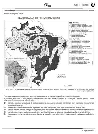 CH | Página 23
As 336 + | ENEM 2014
QUESTÃO 68
Analise os mapas a seguir.
ROSS, J. L. S. (Org.). Geografia do Brasil. São Paulo: Edusp, 1998. p. 53. (Mapa do relevo). (Adaptado). SIMIELLI, M. E. Geoatlas. 4. ed. São Paulo: Ática, 1990. (Mapa das
bacias hidrográficas). (Adaptado).
Os mapas apresentados destacam as unidades de relevo e as bacias hidrográficas do território brasileiro.
A comparação entre a localização geográfica dessas unidades e a rede hidrográfica do Paraguai, no Brasil, possui a maior
parte de sua área associada ao relevo de
AA planície, com rios navegáveis de lento escoamento e pequeno potencial hidrelétrico, com ocorrência de enchentes
frequentes no verão.
BB depressão, com rios intermitentes e perenes, em parte navegáveis, com nível muito baixo na estação seca.
CC planície,comriosperenes,navegáveisemgrandeparte,comelevadopotencialhidrelétricoedesembocaduraemregiãolitorânea.
DD planalto, com rios em parte navegáveis, com grandes desníveis de altitude e elevado aproveitamento hidrelétrico.
EE depressão, com rios parcialmente navegáveis e de elevado potencial hidrelétrico, com desembocadura em região litorâ-
nea.
 