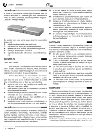 CH | Página 24
As 336 + | ENEM 2014
QUESTÃO 69
A Teoria da Tectônica de Placas explica diversos tipos de
estrutura verificados na Litosfera e ajuda a dar consistência à
Teoria da Deriva Continental, elaborada por Alfred Wegener.
Observe a ilustração a seguir.
De acordo com essa teoria, esse desenho esquemático
ilustra o (a)
AA colisão de placas oceânica e continental.
BB mecanismo de subdução de placas litosféricas.
CC gênese dos arcos de ilhas e subsidência magmática.
DD formação de trincheiras oceânicas.
EE expansão do assoalho submarino e a ascensão do mag-
ma.
QUESTÃO 70
Leia o texto a seguir.
Avirtudeé,pois,umadisposiçãodecaráterrelacionada
com a escolha e consiste numa mediania, isto é, a mediania
relativa a nós, a qual é determinada por um princípio racional
próprio do homem dotado de sabedoria prática.
(Aristóteles. Ética a Nicômaco. Trad. de Leonel Vallandro e Gerd Bornheim.
São Paulo: Abril Cultural, 1973. Livro II, p. 273.)
Com base no texto e nos conhecimentos sobre a situada
ética em Aristóteles, pode-se dizer que a virtude ética
AA reside no meio termo, que consiste numa escolha situ-
ada entre o excesso e a falta.
BB implica na escolha do que é conveniente no excesso e
do que é prazeroso na falta.
CC consiste na eleição de um dos extremos como o mais
adequado, isto é, ou o excesso ou a falta.
DD pauta-se na escolha do que é mais satisfatório em ra-
zão de preferências pragmáticas.
EE baseia-se no que é mais prazeroso em sintonia com o
fato de que a natureza é que nos torna mais perfeitos.
QUESTÃO 71
O vulcanismo é um dos processos da dinâmica terrestre que
sempre encantou e amedrontou a humanidade, existindo
diversos registros históricos referentes a esse processo.
Sabe-se que as atividades vulcânicas trazem novos materiais
para locais próximos à superfície terrestre. A esse respeito,
pode-se afirmar corretamente que o vulcanismo
AA é um dos poucos processos de liberação de energia
interna que continuará ocorrendo indefinidamente na
história evolutiva da Terra.
BB é um fenômeno tipicamente terrestre, sem paralelo em
outros planetas, pelo que se conhece atualmente.
CC traz para a atmosfera materiais nos estados líquido e
gasoso, tendo em vista originarem-se de todas as ca-
madas internas da Terra.
DD ocorre, quando aberturas na crosta aliviam a pressão
interna, permitindo a ascensão de novos materiais e
mudanças em seus estados físicos.
EE é o processo responsável pelo movimento das placas
tectônicas, causando seu rompimento e o lançamento
de materiais fluidos.
QUESTÃO 72
O solo é a camada superficial da crosta terrestre formada por
quatro elementos principais: a água, o ar, a matéria orgânica
e os minerais. Sobre os tipos de solos e suas características,
assinale a alternativa correta.
AA Os solos aluviais formam-se por acúmulo de sedimen-
tos e partículas, transportados a grandes distâncias
pela força das águas e dos ventos.
BB O solo muito arenoso apresenta alto teor de matéria
orgânica e grande capacidade de retenção de água,
sendo, assim, muito fértil.
CC Os solos mais claros são os de mais alto valor para
a agricultura, pois apresentam grande quantidade de
matéria orgânica.
DD O processo de formação do solo, a partir de uma rocha
matriz, é um processo rápido e independe da ação de
elementos naturais, como o clima.
EE Os solos interzonais ou intrazonais são aqueles que
possuem gênese e formação associada a fatores cli-
máticos.
QUESTÃO 73
O sistema de capitanias de mar e terra e a via diplomática
revelaram-se incapazes de produzir os resultados desejados,
ou seja, a eliminação da presença francesa na América do
Sul. A manifesta insuficiência desse modelo para garantir
o incontestável domínio português sobre o Brasil induziu o
círculo governativo joanino a ponderar, no final da década
de vinte, a adoção de soluções mais eficazes destinadas
a assegurar a soberania lusitana sobre a totalidade do
território americano que lhe pertencia, de acordo com o
Tratado de Tordesilhas. No entanto, o monarca francês não
lhe reconhecia legitimidade, exigindo, ironicamente, que lhe
mostrassem a cláusula do testamento deAdão que o excluía
da partilha do mundo.
COUTO, Jorge. A construção do Brasil: ameríndios, portugueses e africanos, do início
do povoamento a finais de quinhentos. 3. ed. Rio de Janeiro: Forense, 2011. p. 227.
 