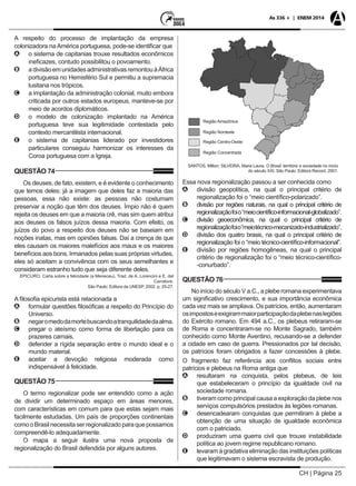 CH | Página 25
As 336 + | ENEM 2014
A respeito do processo de implantação da empresa
colonizadora na América portuguesa, pode-se identificar que
AA o sistema de capitanias trouxe resultados econômicos
ineficazes, contudo possibilitou o povoamento.
BB adivisãoemunidadesadministrativasremontouàÁfrica
portuguesa no Hemisfério Sul e permitiu a supremacia
lusitana nos trópicos.
CC a implantação da administração colonial, muito embora
criticada por outros estados europeus, manteve-se por
meio de acordos diplomáticos.
DD o modelo de colonização implantado na América
portuguesa teve sua legitimidade contestada pelo
contexto mercantilista internacional.
EE o sistema de capitanias liderado por investidores
particulares conseguiu harmonizar os interesses da
Coroa portuguesa com a Igreja.
QUESTÃO 74
Os deuses, de fato, existem, e é evidente o conhecimento
que temos deles; já a imagem que deles faz a maioria das
pessoas, essa não existe: as pessoas não costumam
preservar a noção que têm dos deuses. Ímpio não é quem
rejeita os deuses em que a maioria crê, mas sim quem atribui
aos deuses os falsos juízos dessa maioria. Com efeito, os
juízos do povo a respeito dos deuses não se baseiam em
noções inatas, mas em opiniões falsas. Daí a crença de que
eles causam os maiores malefícios aos maus e os maiores
benefícios aos bons. Irmanados pelas suas próprias virtudes,
eles só aceitam a convivência com os seus semelhantes e
consideram estranho tudo que seja diferente deles.
EPICURO. Carta sobre a felicidade (a Meneceu). Trad. de A. Lorencini e E. del
Carratore.
São Paulo: Editora da UNESP, 2002. p. 25-27.
A filosofia epicurista está relacionada a
AA formular questões filosóficas a respeito do Princípio do
Universo.
BB negaromedodamortebuscandoatranquilidadedaalma.
CC pregar o ateísmo como forma de libertação para os
prazeres carnais.
DD defender a rígida separação entre o mundo ideal e o
mundo material.
EE aceitar a devoção religiosa moderada como
indispensável à felicidade.
QUESTÃO 75
O termo regionalizar pode ser entendido como a ação
de dividir um determinado espaço em áreas menores,
com características em comum para que estas sejam mais
facilmente estudadas. Um país de proporções continentais
comooBrasilnecessitaserregionalizadoparaquepossamos
compreendê-lo adequadamente.
O mapa a seguir ilustra uma nova proposta de
regionalização do Brasil defendida por alguns autores.
Região Amazônica
Região Nordeste
Região Centro-Oeste
Região Concentrada
SANTOS, Milton; SILVEIRA, Maria Laura. O Brasil: território e sociedade no início
do século XXI. São Paulo: Editora Record, 2001.
Essa nova regionalização passou a ser conhecida como
AA divisão geopolítica, na qual o principal critério de
regionalização foi o “meio científico-polarizado”.
BB divisão por regiões naturais, na qual o principal critério de
regionalizaçãofoio“meiocientífico-informacional-globalizado”.
CC divisão geoeconômica, na qual o principal critério de
regionalizaçãofoio“meiotécnico-mecanizado-industrializado”.
DD divisão dos quatro brasis, na qual o principal critério de
regionalização foi o “meio técnico-científico-informacional”.
EE divisão por regiões homogêneas, na qual o principal
critério de regionalização foi o “meio técnico-científico-
-conurbado”.
QUESTÃO 76
No início do século V a.C., a plebe romana experimentava
um significativo crescimento, e sua importância econômica
cada vez mais se ampliava. Os patrícios, então, aumentaram
osimpostoseexigirammaiorparticipaçãodaplebenaslegiões
do Exército romano. Em 494 a.C., os plebeus retiraram-se
de Roma e concentraram-se no Monte Sagrado, também
conhecido como Monte Aventino, recusando-se a defender
a cidade em caso de guerra. Pressionados por tal decisão,
os patrícios foram obrigados a fazer concessões à plebe.
O fragmento faz referência aos conflitos sociais entre
patrícios e plebeus na Roma antiga que
AA resultaram na conquista, pelos plebeus, de leis
que estabeleceram o princípio da igualdade civil na
sociedade romana.
BB tiveram como principal causa a exploração da plebe nos
serviços compulsórios prestados às legiões romanas.
CC desencadearam conquistas que permitiram à plebe a
obtenção de uma situação de igualdade econômica
com o patriciado.
DD produziram uma guerra civil que trouxe instabilidade
política ao jovem regime republicano romano.
EE levaram à gradativa eliminação das instituições políticas
que legitimavam o sistema escravista de produção.
 
