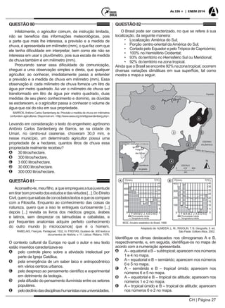 CH | Página 27
As 336 + | ENEM 2014
QUESTÃO 80
Infelizmente, o agricultor comum, de instrução limitada,
não se beneficia das informações meteorológicas, pois
a parte que mais lhe interessa, a previsão e a medida de
chuva, é apresentada em milímetro (mm), o que faz com que
ele tenha dificuldade em interpretar, bem como ele não se
interessa em usar o pluviômetro, pois sua escala de medida
de chuva também é em milímetro (mm).
Procurando sanar essa dificuldade de comunicação,
cheguei a uma observação simples e direta, que qualquer
agricultor, ao conhecer, imediatamente passa a entender
a previsão e a medida de chuva em milímetro (mm). Essa
observação é: cada milímetro de chuva fornece um litro de
água por metro quadrado. Ao ver o milímetro de chuva ser
transformado em litro de água por metro quadrado, duas
medidas de seu pleno conhecimento e domínio, as dúvidas
se esclarecem, e o agricultor passa a conhecer o volume de
água que cai do céu em sua propriedade.
BARROS,Antônio Carlos Sardenberg de. Previsão e medida de chuva em milímetros
confundem agricultores. Disponível em: <http://www.seea.org.br/artigosandenberg.php>.
Levando em consideração o texto do engenheiro agrônomo
Antônio Carlos Sardenberg de Barros, se na cidade de
Umari, no centro-sul cearense, choveram 30,0 mm, e
nesse município, um determinado agricultor possui uma
propriedade de x hectares, quantos litros de chuva essa
propriedade realmente recebeu?
AA 30 litros/hectare.
BB 300 litros/hectare.
CC 3 000 litros/hectare.
DD 30 000 litros/hectare.
EE 300 000 litros/hectare.
QUESTÃO 81
Aconselho-te, meu filho, a que empregues a tua juventude
emtirarbomproveitodosestudosedasvirtudes[...].DoDireito
Civil,queroquesaibasdecorosbelostextosequeoscompare
com a Filosofia. Enquanto ao conhecimento das coisas da
natureza, quero que a isso te entregues curiosamente [...]
depois [...] revisita os livros dos médicos gregos, árabes
e latinos, sem desprezar os talmudistas e cabalistas, e
por frequentes anatomias adquire perfeito conhecimento
do outro mundo [o microcosmos] que é o homem.
RABELAIS, François. Pantagruel, 1532. In: FREITAS, Gustavo de. 900 textos e
documentos de História. v. 11. Lisboa: Plátano, 1976.
O contexto cultural da Europa no qual o autor e seu texto
estão inseridos caracterizava-se
AA pelo controle pleno sobre a atividade intelectual por
parte da Igreja Católica.
BB pela emergência de um saber laico e antropocêntrico
em vários centros urbanos.
CC pelo desprezo ao pensamento científico e experimental
em detrimento da teologia.
DD pela difusão do pensamento iluminista entre os setores
populares.
EE pelodeclíniodasdisciplinashumanistasnasuniversidades.
QUESTÃO 82
O Brasil pode ser caracterizado, no que se refere à sua
localização, da seguinte maneira:
	 •	 Localização: América do Sul;
	 •	 Porção centro-oriental da América do Sul;
	 •	 Cortado pelo Equador e pelo Trópico de Capricórnio;
	 •	 100% no Hemisfério Ocidental;
	 •	 93% do território no Hemisfério Sul ou Meridional;
	 •	 92% do território na zona tropical.
Ainda que o Brasil se encontre 92% na zona tropical, ocorrem
diversas variações climáticas em sua superfície, tal como
mostra o mapa a seguir.
Adaptado de: ALMEIDA, L. M.; RIGOLIN, T. B. Geografia. 5. ed.
São Paulo: Editora Ática, 2002.
500
P(mm)
Ocorrência
de geada 0 412 824
Equador
OCEANO
ATLÂNTICO
ESCALA
km
Trópico de Capricórnio
Polígono
das Secas
Áreas com restrições climáticas
P(mm)T(ºC) T(ºC)
400
400
300
300
200
200
100
Pluviosidade média Pluviosidade média
Temperatura média Temperatura média
100
J F M A M J J A S O N DJ F M A M J J A S O N D
IBGE, Anuário estatístico do Brasil, 1999.
40 40
35 35
30 30
25 25
20 20
15 15
10 10
5 5
0 00 0
A B
1
3
6
4
2
5
Identifique os climas destacados nos climogramas A e B,
respectivamente, e, em seguida, identifique-os no mapa de
acordo com a numeração apresentada.
AA A– equatorial e B – subtropical; aparecem nos números
1 e 4 no mapa.
BB A – equatorial e B – semiárido; aparecem nos números
6 e 5 no mapa.
CC A – semiárido e B – tropical úmido; aparecem nos
números 6 e 5 no mapa.
DD A – equatorial e B – tropical de altitude; aparecem nos
números 1 e 2 no mapa.
EE A – tropical úmido e B – tropical de altitude; aparecem
nos números 6 e 2 no mapa.
 