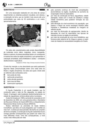 CH | Página 28
As 336 + | ENEM 2014
QUESTÃO 83
Em uma escavação realizada em uma área de campo
experimental, os visitantes puderam visualizar, com clareza,
a coloração da terra, que se mantém mais escura até uma
profundidade que varia de 30 centímetros a um metro,
aproximadamente.
Reprodução
Os solos são caracterizados pela ampla disponibilidade
de nutrientes como cálcio, magnésio, zinco, manganês,
fósforo e carbono.As áreas estudadas fazem um contraponto
à maioria dos solos da região amazônica, que apresentam a
coloração amarelada, baixa fertilidade e acidez – condições
desfavoráveis à agricultura.
Adaptado de: ROSA, Felipe. Embrapa Amazônia Ocidental.
O texto faz menção a uma descoberta que está quebrando
algumas ideias preconcebidas sobre uma vasta área do
Brasil: a região amazônica. Os solos aos quais o texto está
se referindo são conhecidos como
AA terra preta de índio.
BB salmourão amazônico.
CC solos aluviais guaranis.
DD terra roxa de hileia.
EE tchernozion tupiniquim.
QUESTÃO 84
O Açude Castanhão é um açude brasileiro que foi
construído sobre o leito do Rio Jaguaribe, no estado do
Ceará. A barragem está localizada predominantemente na
cidade de Jaguaribara, embora atinja outros municípios.
Aobra foi iniciada em 1995 e somente foi concluída em 23
de dezembro de 2002, em uma parceria entre a Secretaria
de Recursos Hídricos do Ceará (SRH-CE) e o Departamento
Nacional de Obras Contra as Secas (DNOCS).
Muitos relembram as previsões do beato Antônio
Conselheiro, que dizia, em suas pregações, que “o sertão vai
virar mar”, e ainda que essa previsão não tenha se cumprido
de forma completa, a construção doAçude Castanhão trouxe
consigo grandes consequências que podem ser vistas nos
mais diferentes níveis. Uma das consequências, a nível
social, mais nítida pode ser vista
AA pelo aumento contínuo do nível das precipitações
pluviométricas na região, resultantes do aumento da
evaporação vinda do reservatório.
BB por meio da construção de Nova Jaguaribara, cidade
planejada, criada com o intuito de substituir a antiga
cidade homônima para posterior remoção de sua
população.
CC pela elevação do nível econômico da população, que
passou a dispor de novos empregos trazidos pelas
indústrias e hidrelétricas instaladas às margens do
referido açude.
DD por meio da diminuição da agropecuária, devido às
elevações do nível do reservatório nas épocas de
intensas chuvas na região do semiárido.
EE por meio da construção de uma nova hidrelétrica, que
funciona pelo sistema de fio d’água e passou a suprir
mais da metade da necessidade energética do Ceará.
 