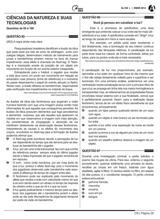 CN | Página 29
As 336 + | ENEM 2014
CIÊNCIAS DA NATUREZA E SUAS
TECNOLOGIAS
Questões de 85 a 168
QUESTÃO 85
(IRG) A regra ainda mais clara
Pesquisadores brasileiros identificam a ilusão de ótica
que pode estar por trás de erros de arbitragem. Junto com
colegas belgas, desenvolvem método de treinamento para
juízes e bandeirinhas errarem menos na hora de marcar
impedimento: esse efeito é chamado de flash-lag. O ‘flash-
lag’ é a impressão errada da posição de um objeto em
movimento em função de um evento exterior inesperado.
Extrapolando para o futebol, o jogador que recebe
a bola atua como um ponto em movimento em relação ao
adversário mais próximo (linha de referência) e o momento
do passe desempenha o papel do evento abrupto (o flash).
Nesse caso, a ilusão afetaria os bandeirinhas, responsáveis
pela verificação dos impedimentos no instante do toque.
http://cienciahoje.uol.com.br/noticias/2011/07/a-regra-ainda-mais-
clara/?searchterm=%C3%B3tica
As ilusões de ótica são fenômenos que enganam a visão
humana fazendo com que uma imagem possa conter mais
informações do que aquelas que conseguimos perceber. As
ilusões de ótica possuem elementos que logo percebemos
e elementos surpresa, que são aqueles que aparecem na
medida em que observamos a imagem com mais atenção.
As características de propagação e absorção da luz
interferem diretamente na observação desses fenômenos.
Interpretando as causas e os efeitos do movimento dos
corpos envolvidos no flash-lag para a formação de ilusões
podemos afirmar que:
AA O flash-lag pode acontecer devido a percepção de luz
ser dependente do tempo que ela demora para se des-
locar do bandeirinha até o jogador.
BB Aluz, por ser uma onda transversal, faz com que a linha
de referência pareça sempre atrás do último jogador
dando a falsa impressão de que o jogador encontra-se
em repouso.
CC O som , como onda mecânica, por ser mais lento do
que a luz, produz o efeito flash-lag, pois o movimento
dos jogadores observado pelo bandeirinha está asso-
ciado à diferença de tempo de viagem entre eles.
DD O fenômeno pode ser explicado pelo movimento do
atleta que recebe a bola com velocidade menor do que
a do som dando assim um atraso no tempo de resposta
do cérebro entre o que se vê e o que se ouve.
EE A luz gasta praticamente o mesmo tempo para se des-
locar dos jogadores até o bandeirinha porém o efeito
pode se dar pela discrepância de julgamento temporal
por parte da visão do bandeirinha.
QUESTÃO 86
Você já pensou em canalizar a luz?
Esta é a promessa da optofluídica, uma área
emergente que pretende colocar a luz onde ela for mais útil -
sobretudo a luz solar. A optofluídica consiste em “dirigir” a luz
ao longo de canais em micro e nano escalas.
Por exemplo, um prédio pode estar recebendo o
Sol diretamente, mas a iluminação do seu interior continua
dependendo das lâmpadas elétricas. A canalização da luz
pode levar essa luz natural, de forma controlada, talvez por
tubos, para os pontos onde ela é mais necessária.
http://www.inovacaotecnologica.com.br/noticias/noticia.php?artigo=optofluidica-luz-
canalizada
A canalização dá luz nos proporcionaria, por exemplo,
aproveitar a luz solar em qualquer hora do dia mesmo que
o Sol não esteja diretamente voltado para a superfície a ser
iluminada. Em uma primeira análise, poderíamos ver uma
contradição nessa canalização da luz com o princípio ótico de
que a luz se propaga em linha reta nos meios homogêneos e
transparentes mas, ao relacionarmos as propriedades físicas
envolvidas nesse sistema com a sua finalidade, vemos que
é perfeitamente possível. Assim, para a realização desse
fenômeno, temos de ter um efeito físico semelhante ao que
encontramos, principalmente,
AA quando um lápis parece quebrado dentro de um copo
com agua.
BB quando um objeto é visto branco ao ser iluminado pela
luz solar.
CC quando a luz sofre uma separação de cores ao incidir
em um prisma.
DD quando ouvimos a voz de alguém por cima de um muro
que nos separa.
EE quando um espelho esférico distorce a imagem de um
objeto.
QUESTÃO 87
Durante uma investigação criminal, o perito solicitou o
exame das roupas da vítima. Para isso, ordenou o seguinte
procedimento: queimar totalmente uma amostra do tecido,
recolher as cinzas em um frasco, tratá-las com água
destilada, agitar e filtrar. O resíduo obtido no filtro, em estado
de alta pureza, é o constituinte desejado. O perito criminal
estava procurando
AA perfume francês.
BB maconha.
CC cocaína.
DD ouro em pó.
EE sangue.
 