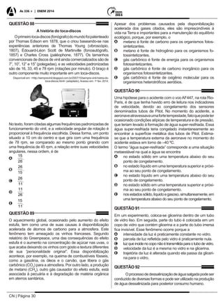 CN | Página 30
As 336 + | ENEM 2014
QUESTÃO 88
A história do toca-discos
Oprimeirotoca-discos(fonógrafo)domundofoipatenteado
por Thomas Edison em 1878, que o criou baseando-se nas
experiências anteriores de Thomas Young (vibroscópio,
1807), Édouard-Léon Scott de Martinville (fonoautógrafo,
1857) e Charles Cross (paléophone, 1877). Os tamanhos
convencionais de discos de vinil ainda comercializados são de
7”, 10”, 12” e 15” (polegadas), e as velocidades padronizadas
são de 16, 33, 45 e 78 rpm (rotações por minuto). O braço é
outro componente muito importante em um toca-discos.
Disponível em: <http://semprevinil.blogspot.com.br/2007/10/sempre-vinil-histria-do-
toca-discos.html> (adaptado). Acesso em: 1o
fev. 2014.
Imagens:Reprodução
Notexto,foramcitadasalgumasfrequênciaspadronizadasde
funcionamento do vinil, e a velocidade angular de rotação é
proporcional à frequência escolhida. Dessa forma, um ponto
situado a 10 cm do centro e que gira com uma frequência
de 78 rpm, se comparado ao mesmo ponto girando com
uma frequência de 45 rpm, a relação entre suas velocidades
angulares, nessa ordem, é de
AA
15
26
.
BB
26
15
.
CC
26
11
.
DD
11
26
.
EE
15
11
.
QUESTÃO 89
O aquecimento global, ocasionado pelo aumento do efeito
estufa, tem como uma de suas causas à disponibilização
acelerada de átomos de carbono para a atmosfera. Este
fenômeno tem ameaçado os vinhos franceses. Segundo
relatório do Greenpeace, uma das consequências do efeito
estufa é o aumento na concentração de açúcar nas uvas, o
que acaba deixando os vinhos com gosto e textura diferentes
de sua “personalidade original”. Essa disponibilização
acontece, por exemplo, na queima de combustíveis fósseis,
como a gasolina, os óleos e o carvão, que libera o gás
carbônico (CO2
) para a atmosfera. Por outro lado, a produção
de metano (CH4
), outro gás causador do efeito estufa, está
associada à pecuária e à degradação de matéria orgânica
em aterros sanitários.
Apesar dos problemas causados pela disponibilização
acelerada dos gases citados, eles são imprescindíveis à
vida na Terra e importantes para a manutenção do equilíbrio
ecológico, porque, por exemplo, o
AA metano é fonte de carbono para os organismos fotos-
sintetizantes.
BB metano é fonte de hidrogênio para os organismos fo-
tossintetizantes.
CC gás carbônico é fonte de energia para os organismos
fotossintetizantes.
DD gás carbônico é fonte de carbono inorgânico para os
organismos fotossintetizantes.
EE gás carbônico é fonte de oxigênio molecular para os
organismos heterotróficos aeróbios.
QUESTÃO 90
Uma hipótese para o acidente com o vooAF447, na rota Rio-
Paris, é de que tenha havido erro de leitura nos indicadores
de velocidade, devido ao congelamento dos sensores
denominados tubos de Pitot. No momento do acidente, a
aeronaveatravessavaumafortetempestade,fatoquepodeter
ocasionado condições atípicas de temperatura e de pressão,
que teriam levado à formação de água super-resfriada. Essa
água super-resfriada teria congelado instantaneamente ao
encontrar a superfície metálica dos tubos de Pitot. Estima-
se que a temperatura externa da aeronave no momento do
acidente estava em torno de –40 ºC.
O termo “água super-resfriada” corresponde a uma situação
metaestável na qual a água se encontra
AA no estado sólido em uma temperatura abaixo do seu
ponto de congelamento.
BB no estado líquido em uma temperatura superior e próxi-
ma ao seu ponto de congelamento.
CC no estado líquido em uma temperatura abaixo do seu
ponto de congelamento.
DD no estado sólido em uma temperatura superior e próxi-
ma ao seu ponto de congelamento.
EE nosestadossólido,líquidoegasoso,simultaneamente,em
uma temperatura abaixo do seu ponto de congelamento.
QUESTÃO 91
Em um experimento, coloca-se glicerina dentro de um tubo
de vidro liso. Em seguida, parte do tubo é colocada em um
copo de vidro que contém glicerina e a parte do tubo imersa
fica invisível. Esse fenômeno ocorre porque a
AA intensidade da luz é praticamente constante no vidro.
BB parcela de luz refletida pelo vidro é praticamente nula.
CC luzqueincidenocoponãoétransmitidaparaotubodevidro.
DD velocidade da luz é a mesma no vidro e na glicerina.
EE trajetória da luz é alterada quando ela passa da gliceri-
na para o vidro.
QUESTÃO 92
Oprocessodedessalinizaçãodeáguasalgadapodeser
conduzido de diversas formas e pode ser utilizado na produção
de água dessalinizada para posterior consumo humano.
 