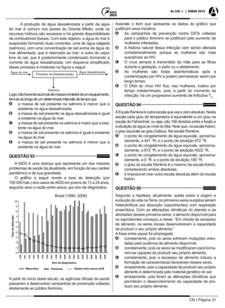CN | Página 31
As 336 + | ENEM 2014
A produção de água dessalinizada a partir da água
do mar é comum nos países do Oriente Médio, onde os
recursos hídricos são escassos e há grande disponibilidade
de combustíveis fósseis. Com este objetivo, a água do mar é
evaporada formando duas correntes: uma de água salgada
(salmora), com uma concentração de sal acima da água do
mar alimentada, que é retornada ao mar; e outra de vapor
livre do sal, que é posteriormente condensado formando a
corrente de água dessalinizada. Um esquema simplificado
desse processo é mostrado na figura a seguir:
Água do mar Água dessalinizada
Salmora
Processo de Dessalinização
Logo,nãohavendoacúmulodemassanointeriordeumequipamento,
tem-seaolongodeumdeterminadointervalodetempoque
AA a massa de sal presente na salmora é menor que a
existente na água dessalinizada.
BB a massa de sal presente na água dessalinizada é igual
a existente na água do mar.
CC a massa de sal presente na salmora é maior que a exis-
tente na água do mar.
DD a massa de sal presente na salmora é igual a existente
na água do mar.
EE a massa de sal presente na salmora é menor que a
existente na água do mar.
QUESTÃO 93
A AIDS é uma doença que representa um dos maiores
problemas de saúde da atualidade, em função de seu caráter
pandêmico e de sua gravidade.
O gráfico a seguir revela a taxa de detecção (por
100 000 hab.) dos casos deAIDS em jovens de 13 a 24 anos,
segundo sexo e razão entre sexos, por ano de diagnóstico.
Ano de diagnóstico
Taxadedetecção
Masculino Feminino Razão entre sexos (m/f)
Brasil (1990- 2009)
A partir do início deste século, as agências oficiais de saúde
passaram a desenvolver campanhas de prevenção voltadas
diretamente ao público feminino.
Assinale o item que apresenta os dados do gráfico que
justificam essa iniciativa.
AA As campanhas de prevenção contra DSTs voltadas
para o público feminino se justificam pelo aumento de
mulheres infectadas.
BB A história natural dessa infecção vem sendo alterada
consideravelmente, porque as mulheres são mais
suscetíveis ao HIV.
CC O vírus sempre é transmitido da mãe para as filhas
durante a gestação, o parto ou o aleitamento.
DD As mulheres são todas assintomáticas após a
contaminação por HIV e podem permanecer assim por
longo tempo.
EE O DNA do vírus HIV fica, nas mulheres, inativo por
tempo indeterminado, pois, a partir do momento da
infecção, há um progressivo aumento de linfócitos T4
.
QUESTÃO 94
AEscalaRankineéoutraescalaqueusaozeroabsoluto.Nesta
escala cada grau de temperatura é equivalente a um grau na
escala de Fahrenheit, ou seja, são 180 divisões entre a fusão e
a ebulição da água ao nível do Mar. Note que, na escala Kelvin,
o grau equivale ao grau Celsius. Na escala Rankine,
AA o ponto de congelamento da água equivale, aproxima-
damente, a 491 °R, e o ponto de ebulição 672 °R.
BB o ponto de congelamento da água equivale, aproxima-
damente, a 672 °R, e o ponto de ebulição 4922 °R.
CC o ponto de congelamento da água equivale, aproxima-
damente, a 0 °R, e o ponto de ebulição 180 °R.
DD o grau da escala Rankine é o mesmo da escala Kelvin,
considerando ambas absolutas.
EE é impossível criar outra escala absoluta além da escala
Kelvin.
QUESTÃO 95
Segundo a hipótese, atualmente, aceita sobre a origem e
evolução da vida naTerra, os primeiros seres surgidos seriam
heterotróficos por absorção (saprobiontes) com respiração
anaeróbica. Com as alterações climáticas do planeta e as
atividades desses primeiros seres, o alimento disponível para
os saprobiontes começou a rarear. “Em virtude da escassez
de alimento, os seres iniciais desenvolveram a capacidade
de produzir o seu próprio alimento.”
A frase entre aspas foi empregada
AA corretamente, pois os seres sofreram mutações orien-
tadas pela ausência de alimento disponível.
BB corretamente, pois os seres se modificaram para torna-
rem-se capazes de produzir seu próprio alimento.
CC corretamente, pois a escassez de alimento induziu a
formação de características favoráveis nesses seres.
DD erradamente, pois a capacidade de produzir seu próprio
alimento é determinada pelo material genético do ser.
EE erradamente, pois foram as alterações climáticas que
permitiram o desenvolvimento da capacidade de pro-
duzir seu próprio alimento.
 