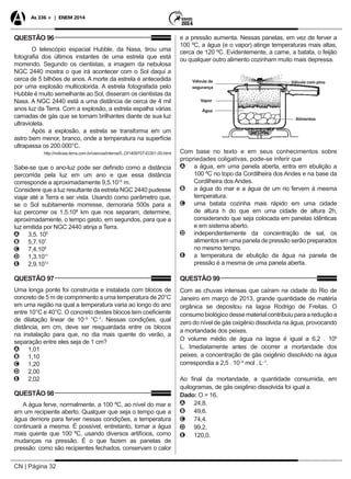 CN | Página 32
As 336 + | ENEM 2014
QUESTÃO 96
O telescópio espacial Hubble, da Nasa, tirou uma
fotografia dos últimos instantes de uma estrela que está
morrendo. Segundo os cientistas, a imagem da nebulosa
NGC 2440 mostra o que irá acontecer com o Sol daqui a
cerca de 5 bilhões de anos. A morte da estrela é antecedida
por uma explosão multicolorida. A estrela fotografada pelo
Hubble é muito semelhante ao Sol, disseram os cientistas da
Nasa. A NGC 2440 está a uma distância de cerca de 4 mil
anos luz da Terra. Com a explosão, a estrela espalha várias
camadas de gás que se tornam brilhantes diante de sua luz
ultravioleta.
Após a explosão, a estrela se transforma em um
astro bem menor, branco, onde a temperatura na superfície
ultrapassa os 200.000°C.
http://noticias.terra.com.br/ciencia/interna/0,,OI1409707-EI301,00.html
Sabe-se que o ano-luz pode ser definido como a distância
percorrida pela luz em um ano e que essa distância
corresponde a aproximadamente 9,5.1015
m.
Considere que a luz resultante da estrela NGC 2440 pudesse
viajar até a Terra e ser vista. Usando como parâmetro que,
se o Sol subitamente morresse, demoraria 500s para a
luz percorrer os 1,5.108
km que nos separam, determine,
aproximadamente, o tempo gasto, em segundos, para que a
luz emitida por NGC 2440 atinja a Terra.
AA 3,5. 105
BB 5,7.107
CC 7,4.109
DD 1,3.1011
EE 2,9.1013
QUESTÃO 97
Uma longa ponte foi construída e instalada com blocos de
concreto de 5 m de comprimento a uma temperatura de 20°C
em uma região na qual a temperatura varia ao longo do ano
entre 10°C e 40°C. O concreto destes blocos tem coeficiente
de dilatação linear de 10–5
°C–1
. Nessas condições, qual
distância, em cm, deve ser resguardada entre os blocos
na instalação para que, no dia mais quente do verão, a
separação entre eles seja de 1 cm?
AA 1,01
BB 1,10
CC 1,20
DD 2,00
EE 2,02
QUESTÃO 98
A água ferve, normalmente, a 100 ºC, ao nível do mar e
em um recipiente aberto. Qualquer que seja o tempo que a
água demore para ferver nessas condições, a temperatura
continuará a mesma. É possível, entretanto, tornar a água
mais quente que 100 ºC, usando diversos artifícios, como
mudanças na pressão. É o que fazem as panelas de
pressão: como são recipientes fechados, conservam o calor
e a pressão aumenta. Nessas panelas, em vez de ferver a
100 ºC, a água (e o vapor) atinge temperaturas mais altas,
cerca de 120 ºC. Evidentemente, a carne, a batata, o feijão
ou qualquer outro alimento cozinham muito mais depressa.
Válvula de
segurança
Alimentos
Válvula com pino
Vapor
Água
Com base no texto e em seus conhecimentos sobre
propriedades coligativas, pode-se inferir que
AA a água, em uma panela aberta, entra em ebulição a
100 ºC no topo da Cordilheira dos Andes e na base da
Cordilheira dos Andes.
BB a água do mar e a água de um rio fervem à mesma
temperatura.
CC uma batata cozinha mais rápido em uma cidade
de altura h do que em uma cidade de altura 2h,
considerando que seja colocada em panelas idênticas
e em sistema aberto.
DD independentemente da concentração de sal, os
alimentos em uma panela de pressão serão preparados
no mesmo tempo.
EE a temperatura de ebulição da água na panela de
pressão é a mesma de uma panela aberta.
QUESTÃO 99
Com as chuvas intensas que caíram na cidade do Rio de
Janeiro em março de 2013, grande quantidade de matéria
orgânica se depositou na lagoa Rodrigo de Freitas. O
consumobiológicodessematerialcontribuiuparaareduçãoa
zero do nível de gás oxigênio dissolvida na água, provocando
a mortandade dos peixes.
O volume médio de água na lagoa é igual a 6,2 . 106
L. Imediatamente antes de ocorrer a mortandade dos
peixes, a concentração de gás oxigênio dissolvido na água
correspondia a 2,5 . 10–4
mol . L–1
.
Ao final da mortandade, a quantidade consumida, em
quilogramas, de gás oxigênio dissolvida foi igual a
Dado: O = 16.
AA 24,8.
BB 49,6.
CC 74,4.
DD 99,2.
EE 120,0.
 