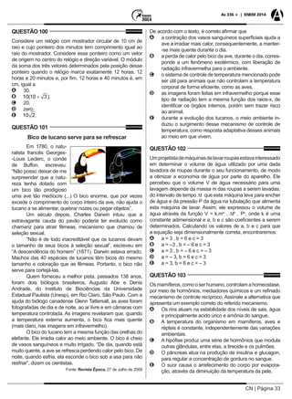 CN | Página 33
As 336 + | ENEM 2014
QUESTÃO 100
Considere um relógio com mostrador circular de 10 cm de
raio e cujo ponteiro dos minutos tem comprimento igual ao
raio do mostrador. Considere esse ponteiro como um vetor
de origem no centro do relógio e direção variável. O módulo
da soma dos três vetores determinados pela posição desse
ponteiro quando o relógio marca exatamente 12 horas, 12
horas e 20 minutos e, por fim, 12 horas e 40 minutos é, em
cm, igual a
AA 30.
BB .
CC 20.
DD zero.
EE .
QUESTÃO 101
Bico de tucano serve para se refrescar
Em 1780, o natu-
ralista francês Georges-
-Louis Leclerc, o conde
de Buffon, escreveu:
“Não posso deixar de me
surpreender que a natu-
reza tenha dotado com
um bico tão prodigioso
uma ave tão medíocre (...) O bico enorme, que por vezes
excede o comprimento do corpo inteiro da ave, não ajuda o
tucano a se alimentar, quebrar nozes ou pegar objetos”.
Um século depois, Charles Darwin intuiu que a
extravagante cauda do pavão poderia ter evoluído como
chamariz para atrair fêmeas, mecanismo que chamou de
seleção sexual.
“Não é de todo inacreditável que os tucanos devam
o tamanho de seus bicos à seleção sexual”, escreveu em
“A descendência do homem” (1871). Darwin estava errado.
Machos das 40 espécies de tucanos têm bicos do mesmo
tamanho e coloração que as fêmeas. Portanto, o bico não
serve para cortejá-las.
Quem forneceu a melhor pista, passados 138 anos,
foram dois biólogos brasileiros, Augusto Abe e Denis
Andrade, do Instituto de Biociências da Universidade
Estadual Paulista (Unesp), em Rio Claro, São Paulo. Com a
ajuda do biólogo canadense Glenn Tattersall, as aves foram
fotografadas de dia e de noite, ao ar livre e em câmaras com
temperatura controlada. As imagens revelaram que, quando
a temperatura externa aumenta, o bico fica mais quente
(mais claro, nas imagens em infravermelho).
O bico do tucano tem a mesma função das orelhas do
elefante. Ele irradia calor ao meio ambiente. O bico é cheio
de vasos sanguíneos e muito irrigado. “De dia, quando está
muito quente, a ave se refresca perdendo calor pelo bico. De
noite, quando esfria, ela esconde o bico sob a asa para não
resfriar”, dizem os cientistas.
Fonte: Revista Época, 27 de Julho de 2009
De acordo com o texto, é correto afirmar que
AA a contração dos vasos sanguíneos superficiais ajuda a
ave a irradiar mais calor, consequentemente, a manter-
-se mais quente durante o dia.
BB a perda de calor pelo bico da ave, durante o dia, corres-
ponde a um fenômeno exotérmico, com liberação de
radiação infravermelha para o ambiente.
CC o sistema de controle de temperatura mencionado pode
ser útil para animais que não controlam a temperatura
corporal de forma eficiente, como as aves.
DD as imagens foram feitas em infravermelho porque esse
tipo de radiação tem a mesma função dos raios-x, de
identificar os órgãos internos, porém sem trazer risco
ao animal.
EE durante a evolução dos tucanos, o meio ambiente in-
duziu o surgimento desse mecanismo de controle de
temperatura, como resposta adaptativa desses animais
ao meio em que vivem.
QUESTÃO 102
Umprojetistademáquinasdelavarroupasestavainteressado
em determinar o volume de água utilizado por uma dada
lavadora de roupas durante o seu funcionamento, de modo
a otimizar a economia de água por parte do aparelho. Ele
percebeu que o volume V de água necessário para uma
lavagem depende da massa m das roupas a serem lavadas,
do intervalo de tempo ∆t que esta máquina leva para encher
de água e da pressão P da água na tubulação que alimenta
esta máquina de lavar. Assim, ele expressou o volume de
água através da função V = k.ma
. ∆tb
. Pc
, onde k é uma
constante adimensional e a, b e c são coeficientes a serem
determinados. Calculando os valores de a, b e c para que
a equação seja dimensionalmente correta, encontraremos:
AA a = 3 , b = 6 e c = 3
BB a = –3 , b = – 6 e c = 3
CC a = 3 , b = – 6 e c = – 3
DD a = – 3, b = 6 e c = 3
EE a = 3, b = 6 e c = – 3
QUESTÃO 103
Osmamíferos,comooserhumano,controlamahomeostase,
por meio de hormônios, mediadores químicos e um refinado
mecanismo de controle recíproco. Assinale a alternativa que
apresenta um exemplo correto do referido mecanismo.
AA Os rins atuam na estabilidade dos níveis de sais, água
e principalmente acido úrico e amônia do sangue.
BB A temperatura do organismo em mamíferos, aves e
répteis é constante, independentemente das variações
ambientais.
CC A hipófise produz uma série de hormônios que modula
outras glândulas, entre elas, a tireoide e os pulmões.
DD O pâncreas atua na produção de insulina e glucagon,
para regular a concentração de gordura no sangue.
EE O suor causa o arrefecimento do corpo por evapora-
ção, através da diminuição da temperatura da pele.
 