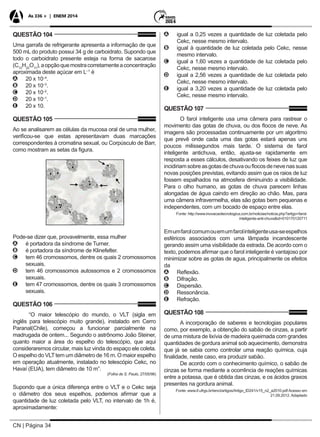 CN | Página 34
As 336 + | ENEM 2014
QUESTÃO 104
Uma garrafa de refrigerante apresenta a informação de que
500 mL do produto possui 34 g de carboidrato. Supondo que
todo o carboidrato presente esteja na forma de sacarose
(C12
H22
O11
),aopçãoquemostracorretamenteaconcentração
aproximada deste açúcar em L–1
é
AA 20 x 10–4
.
BB 20 x 10–3
.
CC 20 x 10–2
.
DD 20 x 10–1
.
EE 20 x 10.
QUESTÃO 105
Ao se analisarem as células da mucosa oral de uma mulher,
verificou-se que estas apresentavam duas marcações
correspondentes à cromatina sexual, ou Corpúsculo de Barr,
como mostram as setas da figura.
Pode-se dizer que, provavelmente, essa mulher
AA é portadora da síndrome de Turner.
BB é portadora da síndrome de Klinefelter.
CC tem 46 cromossomos, dentre os quais 2 cromossomos
sexuais.
DD tem 46 cromossomos autossomos e 2 cromossomos
sexuais.
EE tem 47 cromossomos, dentre os quais 3 cromossomos
sexuais.
QUESTÃO 106
“O maior telescópio do mundo, o VLT (sigla em
inglês para telescópio muito grande), instalado em Cerro
Paranal(Chile), começou a funcionar parcialmente na
madrugada de ontem... Segundo o astrônomo João Steiner,
quanto maior a área do espelho do telescópio, que aqui
consideraremos circular, mais luz vinda do espaço ele coleta.
O espelho do VLTtem um diâmetro de 16 m. O maior espelho
em operação atualmente, instalado no telescópio Cekc, no
Havaí (EUA), tem diâmetro de 10 m”.
(Folha de S. Paulo, 27/05/98)
Supondo que a única diferença entre o VLT e o Cekc seja
o diâmetro dos seus espelhos, podemos afirmar que a
quantidade de luz coletada pelo VLT, no intervalo de 1h é,
aproximadamente:
AA igual a 0,25 vezes a quantidade de luz coletada pelo
Cekc, nesse mesmo intervalo.
BB igual à quantidade de luz coletada pelo Cekc, nesse
mesmo intervalo.
CC igual a 1,60 vezes a quantidade de luz coletada pelo
Cekc, nesse mesmo intervalo.
DD igual a 2,56 vezes a quantidade de luz coletada pelo
Cekc, nesse mesmo intervalo.
EE igual a 3,20 vezes a quantidade de luz coletada pelo
Cekc, nesse mesmo intervalo.
QUESTÃO 107
O farol inteligente usa uma câmera para rastrear o
movimento das gotas de chuva, ou dos flocos de neve. As
imagens são processadas continuamente por um algoritmo
que prevê onde cada uma das gotas estará apenas uns
poucos milissegundos mais tarde. O sistema de farol
inteligente antichuva, então, ajusta-se rapidamente em
resposta a esses cálculos, desativando os feixes de luz que
incidiriamsobreasgotasdechuvaouflocosdenevenassuas
novas posições previstas, evitando assim que os raios de luz
fossem espalhados na atmosfera diminuindo a visibilidade.
Para o olho humano, as gotas de chuva parecem linhas
alongadas de água caindo em direção ao chão. Mas, para
uma câmera infravermelha, elas são gotas bem pequenas e
independentes, com um bocado de espaço entre elas.
Fonte: http://www.inovacaotecnologica.com.br/noticias/noticia.php?artigo=farol-
inteligente-anti-chuva&id=010170120711
Emumfarolcomumouemumfarolinteligenteusa-seespelhos
esféricos associados com uma lâmpada incandescente
gerando assim uma visibilidade da estrada. De acordo com o
texto, podemos afirmar que o farol inteligente é vantajoso por
minimizar sobre as gotas de agua, principalmente os efeitos
da
AA Reflexão.
BB Difração.
CC Dispersão.
DD Ressonância.
EE Refração.
QUESTÃO 108
A incorporação de saberes e tecnologias populares
como, por exemplo, a obtenção do sabão de cinzas, a partir
de uma mistura de lixívia de madeira queimada com grandes
quantidades de gordura animal sob aquecimento, demonstra
que já se sabia como controlar uma reação química, cuja
finalidade, neste caso, era produzir sabão.
De acordo com o conhecimento químico, o sabão de
cinzas se forma mediante a ocorrência de reações químicas
entre a potassa, que é obtida das cinzas, e os ácidos graxos
presentes na gordura animal.
Fonte: www.if.ufrgs.br/ienci/artigos/Artigo_ID241/v15_n2_a2010.pdf Acesso em
21.09.2012. Adaptado
 