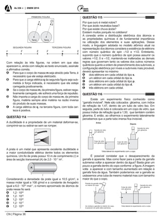 CN | Página 36
As 336 + | ENEM 2014
Com relação às três figuras, na ordem em que elas
aparecem e, ainda com relação ao texto enunciado, assinale
a afirmativa correta.
AA Para que o corpo de massa m seja atraído pela Terra, é
necessário que ele esteja eletrizado.
BB Para que a carga elétrica q da segunda figura seja sub-
metida à força indicada, é necessário que ela esteja
carregada positivamente.
CC Se o corpo de massa m, da primeira figura, estiver nega-
tivamente carregado, ele sofrerá uma força de repulsão.
DD Não importa a carga do corpo de massa m, da primeira
figura, matéria sempre atrai matéria na razão inversa
do produto de suas massas.
EE A carga elétrica de q, na terceira figura, com toda cer-
teza é positiva.
QUESTÃO 114
A ductilidade é a propriedade de um material deformar-se,
comprimir-se ou estirar-se sem se romper.
A prata é um metal que apresenta excelente ductilidade e
a maior condutividade elétrica dentre todos os elementos
químicos. Um fio de prata possui 10 m de comprimento () e
área de secção transversal (A) de 2,0 · 10–7
m2
.
Considerando a densidade da prata igual a 10,5 g/cm3
, a
massa molar igual a 108 g/mol e a constante de Avogadro
igual a 6,0 · 1023
mol–1
, o número aproximado de átomos de
prata nesse fio será
AA 1,2 · 1022
BB 1,2 · 1023
CC 1,2 · 1020
DD 1,2 · 1017
EE 1,2 · 1024
QUESTÃO 115
Por que ouro é metal nobre?
Por que ácido neutraliza base?
Por que existe chuva ácida?
Existem muitos porquês no cotidiano!
A conexão entre a distribuição eletrônica dos átomos e
as propriedades químicas é de fundamental importância
na utilização dos elementos e suas aplicações. Desse
modo, a linguagem adotada no modelo atômico atual na
representação dos átomos considera a existência de elétrons
com número quântico de spin –1/2 e +1/2. Entretanto,
supondo que o número quântico de spin possa assumir os
valores +1/2, 0 e –1/2, mantendo-se inalteradas as demais
regras que governam tanto os valores dos outros números
quânticos quanto a ordem de preenchimento dos subníveis, a
configuração eletrônica por níveis e subníveis mais provável,
deverá apresentar no máximo
AA dois elétrons em cada orbital do tipo s.
BB um elétron em cada orbital do tipo s.
CC dois elétrons em cada orbital do tipo p.
DD um elétron em cada orbital do tipo d.
EE três elétrons em cada orbital.
QUESTÃO 116
Existe um experimento físico conhecido como
“garrafa invisível”. Nele são colocados glicerina, com índice
de refração de 1,47, dentro de um tubo de vidro liso. Em
seguida, parte do tubo é colocada em um copo de vidro, que
possui índice de refração igual a 1,50, que também contém
glicerina. E então, ao olharmos o experimento lateralmente
percebemos que a parte tubo imersa fica invisível.
Vista lateral do experimento com o copo
É possível constatar que o desaparecimento da
garrafa é aparente. Mas como fazer para a parte da garrafa
submersa voltar a aparecer dentro da água? Basta girar um
pouco a garrafa dentro do copo conforme a figura.Aimagem
volta a aparecer e com tamanho aumentado em relação à
garrafa fora da água. Também poderíamos ver a garrafa se
usássemos uma cuba de mesmo material mas com tamanho
maior do que o copo.
 