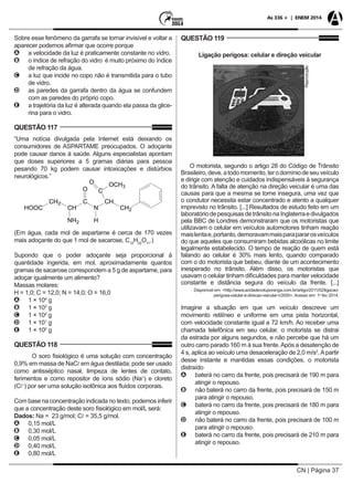 CN | Página 37
As 336 + | ENEM 2014
Sobre esse fenômeno da garrafa se tornar invisível e voltar a
aparecer podemos afirmar que ocorre porque
AA a velocidade da luz é praticamente constante no vidro.
BB o índice de refração do vidro é muito próximo do índice
de refração da água.
CC a luz que incide no copo não é transmitida para o tubo
de vidro.
DD as paredes da garrafa dentro da água se confundem
com as paredes do próprio copo.
EE a trajetória da luz é alterada quando ela passa da glice-
rina para o vidro.
QUESTÃO 117
“Uma notícia divulgada pela Internet está deixando os
consumidores de ASPARTAME preocupados. O adoçante
pode causar danos à saúde. Alguns especialistas apontam
que doses superiores a 5 gramas diárias para pessoa
pesando 70 kg podem causar intoxicações e distúrbios
neurológicos.”
(Em água, cada mol de aspartame é cerca de 170 vezes
mais adoçante do que 1 mol de sacarose, C12
H22
O11
.)
Supondo que o poder adoçante seja proporcional à
quantidade ingerida, em mol, aproximadamente quantos
gramas de sacarose correspondem a 5 g de aspartame, para
adoçar igualmente um alimento?
Massas molares:
H = 1,0; C = 12,0; N = 14,0; O = 16,0
AA 1 × 104
g
BB 1 × 103
g
CC 1 × 102
g
DD 1 × 101
g
EE 1 × 100
g
QUESTÃO 118
O soro fisiológico é uma solução com concentração
0,9% em massa de NaC em água destilada; pode ser usado
como antisséptico nasal, limpeza de lentes de contato,
ferimentos e como repositor de íons sódio (Na+
) e cloreto
(C–
) por ser uma solução isotônica aos fluidos corporais.
Com base na concentração indicada no texto, podemos inferir
que a concentração deste soro fisiológico em mol/L será:
Dados: Na = 23 g/mol; C = 35,5 g/mol.
AA 0,15 mol/L
BB 0,30 mol/L
CC 0,05 mol/L
DD 0,40 mol/L
EE 0,80 mol/L
QUESTÃO 119
Ligação perigosa: celular e direção veicular
Reprodução
O motorista, segundo o artigo 28 do Código de Trânsito
Brasileiro,deve,atodomomento,terodomíniodeseuveículo
e dirigir com atenção e cuidados indispensáveis à segurança
do trânsito. A falta de atenção na direção veicular é uma das
causas para que a mesma se torne insegura, uma vez que
o condutor necessita estar concentrado e atento a qualquer
imprevisto no trânsito. [...] Resultados de estudo feito em um
laboratóriodepesquisasdetrânsitonaInglaterraedivulgados
pela BBC de Londres demonstraram que os motoristas que
utilizavam o celular em veículos automotores tinham reação
maislentae,portanto,demoravammaisparapararosveículos
do que aqueles que consumiram bebidas alcoólicas no limite
legalmente estabelecido. O tempo de reação de quem está
falando ao celular é 30% mais lento, quando comparado
com o do motorista que bebeu, diante de um acontecimento
inesperado no trânsito. Além disso, os motoristas que
usavam o celular tinham dificuldades para manter velocidade
constante e distância segura do veículo da frente. [...]
Disponível em: <http://www.acidadevotuporanga.com.br/artigo/2011/02/ligacao-
perigosa-celular-e-direcao-veicular-n3500>. Acesso em: 1o
fev 2014.
Imagine a situação em que um veículo descreve um
movimento retilíneo e uniforme em uma pista horizontal,
com velocidade constante igual a 72 km/h. Ao receber uma
chamada telefônica em seu celular, o motorista se distrai
da estrada por alguns segundos, e não percebe que há um
outro carro parado 160 m à sua frente.Após a desatenção de
4 s, aplica ao veículo uma desaceleração de 2,0 m/s2
.Apartir
desse instante e mantidas essas condições, o motorista
distraído
AA baterá no carro da frente, pois precisará de 190 m para
atingir o repouso.
BB não baterá no carro da frente, pois precisará de 150 m
para atingir o repouso.
CC baterá no carro da frente, pois precisará de 180 m para
atingir o repouso.
DD não baterá no carro da frente, pois precisará de 100 m
para atingir o repouso.
EE baterá no carro da frente, pois precisará de 210 m para
atingir o repouso.
 