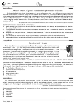 CN | Página 38
As 336 + | ENEM 2014
QUESTÃO 120
Mercúrio utilizado no garimpo causa contaminação no solo e em pessoas
O mercúrio é utilizado no processo de garimpagem em sua forma líquida para atrair o ouro diluído em um determinado solo,
formandoumaligaentreassubstâncias.GiorgiodeTomi,diretordoNúcleodePesquisaparaaPequenaMineraçãoResponsávelda
Universidade de São Paulo, explica que quando esse concentrado é queimado, o mercúrio evapora deixando apenas o ouro em seu
estado bruto.Acontaminação com a substância pode ocorrer de forma direta, por inalação, ou indireta após sua precipitação no solo.
“ A combinação do mercúrio precipitado com compostos orgânicos do solo forma a substância metilmercúrio, altamente danosa”,
esclarece de Tomi.
http://redeglobo.globo.com/globoecologia/noticia/2013/09/mercurio-utilizado-no-garimpo-causa-contaminacao-no-solo-e-em-pessoas.html
Com base no processo de obtenção do ouro temos que
AA a liga formada entre o ouro e mercúrio é chamada de amálgama e tais componentes podem ser separados por meio
da cristalização fracionada.
BB uma das formas de amenizar a contaminação provocada pelo mercúrio seria a instalação de destilador, recuperando o
mercúrio.
CC a presença do mercúrio promove a extração do ouro, permitindo a formação de uma substância pura conhecida por
amálgama.
DD sua separação do mercúrio ocorre devido à baixa diferença nas temperaturas de ebulição desses metais.
EE sua extração é possível devido à alta reatividade com o mercúrio, formando uma liga metálica conhecida por amálgama.
QUESTÃO 121
Cancelamento ativo de ruído
Todos nós sabemos que o ruído pode ser abafado ou atenuado e que certos materiais fazem isso
melhor do que outros. [...] Se você desejar diminuir o ruído de fundo enquanto escuta música, uma
técnica capaz de conseguir isso é baseada no princípio de cancelamento ativo de ruído [...]. Uma
onda sonora chega ao fone de ouvido e é registrada por um microfone. Um processador inverte a
fase dessa onda sonora e emite para fora a onda sonora de mesma frequência e amplitude, mas de
fase oposta.As duas ondas se somam [...] e se cancelam completamente.Ao mesmo tempo, o alto-
falante no interior dos fones de ouvido emite a música que você quer ouvir, e o resultado é uma
experiência de audição livre do ruído de fundo.
Adaptado de: BAUER, Wolfgang; DIAS, Helio; WESTFALL, Gary D. Física para universitários: relatividade, oscilações, ondas e calor. 1. ed. São Paulo: McGrawHill, 2013. p. 125.
Na criação de novas tecnologias, a engenharia eletrônica muitas vezes faz uso de fundamentos desenvolvidos pela
Física, como o exemplo da técnica do cancelamento ativo de ruído, utilizado em certos fones de ouvido. Pela descrição do
funcionamento desse dispositivo, podemos afirmar que o fenômeno ondulatório essencial nessa técnica é
AA a refração das ondas sonoras.
BB a polarização das ondas sonoras.
CC a difração sonora.
DD a interferência sonora.
EE a reflexão sonora.
QUESTÃO 122
Não podemos afirmar com precisão, afinal de contas, o 100% é um absurdo, mas a maioria das crianças quando veem
alguém assobiando querem logo aprender a assobiar. Quando se aprende é uma festa. Pode-se assobiar bem forte durante
um jogo ou para chamar alguém que está distante de você. No assobio, existe física também: acústica.
Disponível em: <http://tribunaportista.blogspot.com.br/2011/12/assobio.html>.
Quando assobiamos e fisicamente se diz que o assobio foi alto ou baixo, estamos relacionando a uma variação de
AA amplitude.
BB frequência.
CC intensidade.
DD potência.
EE velocidade.
 