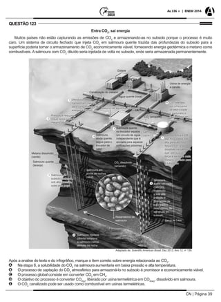 CN | Página 39
As 336 + | ENEM 2014
QUESTÃO 123
Entra CO2
, sai energia
Muitos países não estão capturando as emissões de CO2
e armazenando-as no subsolo porque o processo é muito
caro. Um sistema de circuito fechado que injeta CO2
em salmoura quente trazida das profundezas do subsolo para a
superfície poderia tornar o armazenamento de CO2
economicamente viável, fornecendo energia geotérmica e metano como
combustíveis. A salmoura com CO2
diluído seria injetada de volta no subsolo, onde seria armazenada permanentemente.
Adaptado de: Scientific American Brasil. Dez 2013. Ano 12, no
139.
Cerca de 3 km
Salmoura do
subsolo profundo,
sob alta pressão,
sobe pelo poço
Salmoura,
agora saturada
com CO2
dissolvido
e sob alta
pressão é
bombeada de
volta para o
reservatório da
salmoura do
subsolo
Reservatório de
salmoura
Salmoura injetada
(direita) empurra
a salmoura nativa
através da rocha
Salmoura em
poros de rochas
(azul)
Salmoura,
ainda quente,
segue para o
trocador de
calor
Salmoura fria e CO2
são misturados sob
alta pressão. Isso
força o CO2
a se
dissolver na salmoura
que, por sua vez,
força a saída de mais
metano, enviado para
a tubulação
Salmoura quente
no trocador aquece
um circuito de água
independente que é
enviada para aquecer
edificações próximas
CO2
dissolvido
(amarelo)
Salmoura quente
(laranja)
Metano dissolvido
(verde)
Pressão é reduzida,
o que retira parte do
metano da solução
Oleodutos
transportam metano
para consumidores de
energia distantes
Cidade
Canalização do metano
Água quente (rosa)
Retorno de água fria (turquesa)
CO2
(amarelo)
Salmoura fria
(azul)
Usina de energia
a carvão
CO2
liberado
por uma usina
de eletricidade
é capturado e
enviado por um
misturador
Após a analise do texto e do infográfico, marque o item correto sobre energia relacionada ao CO2
.
AA Na etapa 8, a solubilidade do CO2
na salmoura aumentaria em baixa pressão e alta temperatura.
BB O processo de captação do CO2
atmosférico para armazená-lo no subsolo é promissor e economicamente viável.
CC O processo global consiste em converter CO2
em CH4
.
DD O objetivo do processo é converter CO2(g)
, liberado por usina termelétrica em CO2(aq)
, dissolvido em salmoura.
EE O CO2
canalizado pode ser usado como combustível em usinas termelétricas.
 