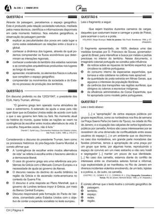 CH | Página 4
As 336 + | ENEM 2014
QUESTÃO 4
Através da paisagem, percebemos o espaço geográfico.
Este é produzido pela relação sociedade-natureza, mediada
pelos meios técnicos, científicos e informacionais disponíveis
em cada momento histórico. Nos estudos geográficos, a
observação da paisagem permite
AA explicar as peculiaridades dos povos em cada lugar e
como estes estabelecem as relações entre o local e o
global.
BB conhecer a dinâmica dos lugares, através da qual po-
demos compreender os fluxos econômicos que deter-
minam as interações regionais.
CC conhecer a extensão do território dos estados nacionais
e as construções arquitetônicas produzidas nos lugares
ao longo do tempo.
DD apreender, inicialmente, os elementos físicos e culturais
que compõem o espaço geográfico.
EE compreender os movimentos da sociedade e do Esta-
do no processo de produção dos territórios.
QUESTÃO 5
Em discurso proferido no dia 12/03/1947, o presidente dos
EUA, Harry Truman, afirmou:
“O governo grego tem operado numa atmosfera de
caos e extremismo. A extensão da ajuda a esse país não
quer dizer que os Estados Unidos estão de acordo com tudo
o que o seu governo tem feito ou fará. No momento atual
da história do mundo, quase todas as nações se veem na
contingência de escolher entre modos alternativos de vida. E
a escolha, frequentes vezes, não é livre.”
(Harold C. Syrett (org.), Documentos Históricos dos Estados Unidos.
São Paulo: Cultrix, 1980, p. 316-317.)
Considerando o discurso do presidente Truman, bem como
os processos históricos do pós-Segunda Guerra Mundial, é
correto afirmar que:
AA A “contingência de escolher entre modos alternativos
de vida” se referia à escolha entre o fascismo alemão e
a democracia liberal.
BB O caos do governo grego era uma referência aos pro-
blemas da Grécia com o Mercado Comum Europeu e a
necessidade de ajuda ao governo de Atenas.
CC O discurso nasceu do declínio do auxílio britânico na
região da Grécia e da ascensão norte-americana no
contexto da Guerra Fria.
DD O discurso é uma resposta ao Plano Marshall, que o
governo de Londres tentava impor à Grécia, por meio
do Banco Central Europeu.
EE Discurso responsável pela formação do Pacto de Var-
sóvia, comandado pelos Estados Unidos com o obje-
tivo de conter a expansão socialista no leste europeu.
QUESTÃO 6
Leia o fragmento a seguir.
Que sejam trazidos duzentos carneiros de cargas,
daqueles que costumam trazer e carregar a prata de Potosi,
para acarrear o ouro e a prata.
HOLANDA, Sérgio Buarque. Visão do paraíso. São Paulo: Brasiliense, 1994, p. 97.
(Adaptado).
O fragmento apresentado, de 1609, destaca uma das
medidas tomadas por D. Francisco de Sousa, governador-
-geral do Brasil, para intensificar a busca por metais e pedras
preciosas no interior do território. Nesse documento, o
imaginário colonial português se constitui pela influência
AA da notícia sobre as riquezas do território espanhol, que
circulava na colônia portuguesa.
BB do consumo interno de especiarias espanholas, que
tornava a vida cotidiana na colônia mais aprazível.
CC da quantidade de prata extraída em Minas Gerais, que
aguçava o interesse da população litorânea.
DD da carência dos transportes nas regiões auríferas, que
obrigava os colonos a escravizar indígenas.
EE da eficiência administrativa da Coroa Espanhola, que
foi apropriada como modelo pelos portugueses.
QUESTÃO 7
Leia o texto abaixo:
[...] a “apropriação” de certos espaços públicos por
grupos específicos, como os nordestinos nos fins de semana
na Praça Saens Peña (no bairro da Tijuca), na cidade do Rio
de Janeiro, e a ocupação das calçadas de certos logradouros
públicos por camelôs.Ambos são casos interessantes por se
revestirem de uma dimensão de conflitualidade entre esses
usuários do espaço [...] e um ambiente que os discrimina:
no caso dos nordestinos, em grande parte moradores das
favelas próximas, temos a apropriação de uma praça por
um grupo que tenta, por algumas horas, reproduzindo o
espaço de convívio em um meio estranho e não raro hostil
e segregador [...] manter um pouco de sua identidade.
[...] No caso dos camelôs, estamos diante do conflito de
interesses entre os chamados setores formal e informal,
cuja explosividade já se manifestou no Rio de Janeiro em
diversos incidentes violentos envolvendo, de um lado, lojistas
e a polícia, e, de outro, os camelôs.
(CASTRO, I. E.; GOMES, P. C. C.; CORREIA, R. L. (Org.).Geografia: Conceitos e
Temas. Rio de Janeiro: Bertrand Brasil, 1995. p. 91. Adaptado.)
É correto afirmar que o texto ilustra o conceito geográfico de
AA paisagem.
BB território.
CC espaço.
DD redes.
EE região.
 