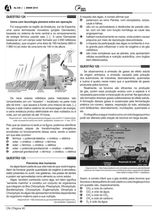 CN | Página 40
As 336 + | ENEM 2014
QUESTÃO 124
Usina com tecnologia pioneira entra em operação
Foi inaugurada na região da Andaluzia, sul da Espanha,
uma usina termossolar inovadora (projeto Gemasolar),
baseada no sistema de torre central e no armazenamento
de energia térmica usando sais. [...] A usina Gemasolar
baseia-se em um campo solar formado por 2.650 refletores
(heliostatos), que ocupam uma área de 185 hectares (860 m
× 860 m) ao redor de uma torre de 140 m de altura.
Luz solar
Transformador
Turbina
Gerador
Tanque 1
Sais frios
Tanque 2
Sais quentes
A solução
salina é
bombeada
para o
receptor
No “receptor” são
concentrados os
raios solares; eles
aquecem e fundem
os sais, que serão
armazenados no
tanque 2
A luz solar é refletida nos heliostatos
e direcionada ao receptor
Vapor de água
Os sais liberam o calor
que vaporiza a água
Os raios solares refletidos pelos heliostatos são
concentrados em um “receptor” – localizado na parte mais
alta da torre – que aquece e funde uma mistura de sais. [...]
Graças a este criativo sistema de armazenagem de energia,
a usina andaluza produz eletricidade em dias nublados ou à
noite, por um período de até 15 horas.
Disponível em: <http://ofrioquevemdosol.blogspot.com.br/2011/11/eletricidade-
solar-na-espanha-usina-com.html> (adaptado). Acesso em: 11 dez. 2013.
Pelo que se observa no texto e na figura, podemos identificar
as principais etapas de transformações energéticas
envolvidas no funcionamento dessa usina, sendo a ordem
em que elas ocorrem
AA térmica → potencial elástica → cinética → elétrica
BB solar → cinética → elétrica → térmica
CC solar → térmica → cinética → elétrica
DD solar → potencial gravitacional → cinética → elétrica
EE potencial gravitacional → térmica → cinética → elétrica
QUESTÃO 125
Parceiras dos humanos
Asalgasfazempartedesuavidamaisdoquevocêimagina.
Além de fornecer grande quantidade de oxigênio à atmosfera,
estão presentes no sushi, nas gelatinas, nas pastas de dentes
e podem ser aproveitadas como alimento ou como adubo.
Algae, também conhecido como alga, em latim significa
“semente marinha” e constitui um conjunto de organismos
que integram os filos Chlorophyta, Phaeophyta, Rhodophyta,
Bacillariophyta, Chrysophyta, Euglenophyta, Dinophyta e
Charophyta.Asalgasnãoapresentamembriõesdependentes
do organismo materno para a sua nutrição.
Disponível em: <http://www.see.ac.gov.br/portal/index.php?option=com_
docman&task> (adaptado).
A respeito das algas, é correto afirmar que
AA pertencem ao reino Plantae, com cloroplastos, raízes,
caule e folhas.
BB são uni ou pluricelulares e destituídas de parede celu-
lar, com um talo com função homóloga ao caule das
angiospermas.
CC habitam exclusivamente os mares, onde podem causar
prejuízos por meio de reprodução descontrolada.
DD o impacto da participação das algas no ambiente é mui-
to grande para influenciar o ciclo do oxigênio e do gás
carbônico.
EE são mais complexas que as plantas, pois apresentam
células eucarióticas e nutrição autotrófica, com órgãos
bem diferenciados.
QUESTÃO 126
Se observarmos a emissão de gases de efeito estufa
de origem antrópica, a emissão causada pela poluição
dos automóveis, de indústrias, desmatamento, queimadas
e outros é quatro vezes maior que a quantidade de gases
produzida pelos bovinos.
Realmente, os bovinos são eficientes na produção
de gás, porém essa produção evoluiu com a espécie e é
necessária para evitar a intoxicação do animal. Na agricultura
são formados diversos gases colaboradores do efeito estufa.
A formação desses gases é ocasionada pela fermentação
entérica (no rúmen), dejetos, respiração do solo, adubação
com fertilizantes, desmatamento, inundações, queimadas e
etc.
Oinfográficoaseguirmostracomoumciclobiogeoquímico
pode ser alterado pela criação de bovinos em larga escala.
Disponível em: <http://www.beefpoint.com.br/cadeia-produtiva/sustentabilidade/
producao-de-metano-em-bovinos-e-sua-contribuicao-para-o-aquecimento-global-
video-slides-e-artigo-57061/> (adaptado).
Fertilizante
Arroz
Fogo
Produtividade primária líquida
[CO2
captação]
N
FixaçãoBiomassa
Detritos
CO2
CH4
N2
O
CH4
CH4
CO2
CO2
, CO, NMVOC
HWP
Carbono
no solo
Colheita
Adubação
Respiração do solo
N2
O, NOx
Assim, é correto inferir que o gás emitido pelos bovinos que
favoreceodesequilíbriodociclocitadoeociclobiogeoquímico
em questão são, respectivamente,
AA CO2
e ciclo do carbono.
BB CO2
e ciclo da água.
CC CH4
e ciclo do CO2
.
DD CH4
e ciclo do carbono.
EE O2
e ciclo da água.
 