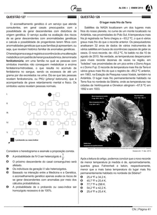 CN | Página 41
As 336 + | ENEM 2014
QUESTÃO 127
O aconselhamento genético é um serviço que atende
consulentes, em geral casais preocupados com a
possibilidade de gerar descendentes com distúrbios de
origem genética. O serviço auxilia na avaliação dos riscos
de se gerar descendentes com anormalidades genéticas
e calcula a possibilidade de progenitores terem filhos com
anormalidadesgenéticasquesuasfamíliasjáapresentam,ou
seja, que revelam histórico familiar de anomalias genéticas.
Oheredogramaaseguirregistraaocorrênciadeumaalteração
metabólicacompadrãodeherançaautossômica,denominada
fenilcetonúria, em uma família na qual as pessoas com
símbolos inseridos não conseguem metabolizar a enzima
fenilalanina-hidroxilase, o que resulta no acúmulo de
fenilalanina no sangue, sendo os excessos de até um
grama por dia excretados na urina. Diz-se que tais pessoas
revelam fenilcetonúria, ou PKU (phenyl ketonuria), que é
acompanhada de grave retardamento mental e físico. Os
símbolos vazios revelam pessoas normais.
= probando ou caso-índice
I.
II.
III.
IV.
V.
Considere o heredograma e assinale a proposição correta.
AA A probabilidade de IV-3 ser heterozigoto é
1
2
.
BB O próximo descendente do casal consanguíneo será
afetado.
CC Os indivíduos da geração V são heterozigotos.
DD Baseado na interação entre a Medicina e a Genética,
o aconselhamento genético apenas avalia os riscos de
se gerar descendentes com anomalias por meio dos
cálculos probabilísticos.
EE A probabilidade de o probando ou caso-índice ser
homozigoto recessivo é de 100%.
QUESTÃO 128
O lugar mais frio da Terra
Satélites da NASA localizaram um dos lugares mais
frios do nosso planeta, no cume de um monte localizado na
Antártida, nas proximidades do Polo Sul. A temperatura mais
fria já registrada na Terra chegou a –93,2 ºC, o que é vários
graus mais frio do que o recorde anterior. Os pesquisadores
analisaram 32 anos de dados de vários instrumentos de
vários satélites em busca de ocorrências capazes de gelar os
ossos. O novo recorde, de –93,2 ºC, foi batido no dia 10 de
agosto de 2010. Na verdade, as temperaturas despencaram
para níveis recorde dezenas de vezes na região, em
“bolsões” nas proximidades de um pico entre o Domo Argus
e o Domo Fuji. O recorde de temperatura mais fria da Terra é
vários graus mais frio do que o registro de –89,2 ºC anterior,
em 1983, na Estação de Pesquisa russa Vostok, também na
Antártida. O lugar mais frio permanentemente habitado na
Terra fica no nordeste da Sibéria, onde as temperaturas nas
cidades de Verkhoyansk e Oimekon atingiram –67,8 ºC em
1892 e em 1933.
Disponível em: <http://www.inovacaotecnologica.com.br/noticias/noticia.php?artigo=lugar-mais-frio-da-terra&id=020175131210> (adaptado).
Acesso em: 11 dez. 2013.
Polo Sul
Vostok
Domo
Argus
Domo Fuji
SatéliteAqua
Temperatura da superfície terrestre
Menor temperatura de 2013
31 jul. 2013: –93 ºC
Menor temperatura já medida
31 ago. 2010: –93,2 ºC
Recorde anterior:
21 jul. 1983: –89,2 ºC
Após a leitura do artigo, podemos concluir que o novo recorde
de menor temperatura já medida é de, aproximadamente,
quantos graus Fahrenheit e kelvin, respectivamente,
menor que a mais baixa temperatura do lugar mais frio
permanentemente habitado no nordeste da Sibéria?
AA 25,4 ºF e 34,2 K.
BB 45,7 ºF e 25,4 K.
CC 77,7 ºF e 298 K.
DD 54,2 ºF e 42,2 K.
EE 25,4 ºF e 25,4 K.
 