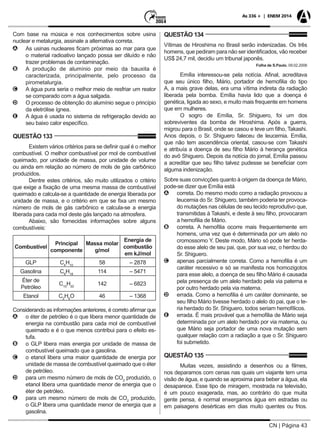 CN | Página 43
As 336 + | ENEM 2014
Com base na música e nos conhecimentos sobre usina
nuclear e metalurgia, assinale a alternativa correta.
AA As usinas nucleares ficam próximas ao mar para que
o material radioativo lançado possa ser diluído e não
trazer problemas de contaminação.
BB A produção de alumínio por meio da bauxita é
caracterizada, principalmente, pelo processo da
pirometalurgia.
CC A água pura seria o melhor meio de resfriar um reator
se comparado com a água salgada.
DD O processo de obtenção do alumínio segue o princípio
da eletrólise ígnea.
EE A água é usada no sistema de refrigeração devido ao
seu baixo calor específico.
QUESTÃO 133
Existem vários critérios para se definir qual é o melhor
combustível. O melhor combustível por mol de combustível
queimado, por unidade de massa, por unidade de volume
ou ainda em relação ao número de mols de gás carbônico
produzidos.
Dentre estes critérios, são muito utilizados o critério
que exige a fixação de uma mesma massa de combustível
queimado e calcula-se a quantidade de energia liberada por
unidade de massa, e o critério em que se fixa um mesmo
número de mols de gás carbônico e calcula-se a energia
liberada para cada mol deste gás lançado na atmosfera.
Abaixo, são fornecidas informações sobre alguns
combustíveis:
Combustível
Principal
componente
Massa molar
g/mol
Energia de
combustão
em kJ/mol
GLP C4
H10
58 – 2878
Gasolina C8
H18
114 – 5471
Éter de
Petróleo
C10
H22
142 – 6823
Etanol C2
H6
O 46 – 1368
Considerando as informações anteriores, é correto afirmar que
AA o éter de petróleo é o que libera menor quantidade de
energia na combustão para cada mol de combustível
queimado e é o que menos contribui para o efeito es-
tufa.
BB o GLP libera mais energia por unidade de massa de
combustível queimado que a gasolina.
CC o etanol libera uma maior quantidade de energia por
unidade de massa de combustível queimado que o éter
de petróleo.
DD para um mesmo número de mols de CO2
produzido, o
etanol libera uma quantidade menor de energia que o
éter de petróleo.
EE para um mesmo número de mols de CO2
produzido,
o GLP libera uma quantidade menor de energia que a
gasolina.
QUESTÃO 134
Vítimas de Hiroshima no Brasil serão indenizadas. Os três
homens, que pediram para não ser identificados, vão receber
US$ 24,7 mil, decidiu um tribunal japonês.
Folha de S.Paulo, 09.02.2006
Emília interessou-se pela notícia. Afinal, acreditava
que seu único filho, Mário, portador de hemofilia do tipo
A, a mais grave delas, era uma vítima indireta da radiação
liberada pela bomba. Emília havia lido que a doença é
genética, ligada ao sexo, e muito mais frequente em homens
que em mulheres.
O sogro de Emília, Sr. Shiguero, foi um dos
sobreviventes da bomba de Hiroshima. Após a guerra,
migrou para o Brasil, onde se casou e teve um filho, Takashi.
Anos depois, o Sr. Shiguero faleceu de leucemia. Emília,
que não tem ascendência oriental, casou-se com Takashi
e atribuía a doença de seu filho Mário à herança genética
do avô Shiguero. Depois da notícia do jornal, Emília passou
a acreditar que seu filho talvez pudesse se beneficiar com
alguma indenização.
Sobre suas convicções quanto à origem da doença de Mário,
pode-se dizer que Emília está
AA correta. Do mesmo modo como a radiação provocou a
leucemia do Sr. Shiguero, também poderia ter provoca-
do mutações nas células de seu tecido reprodutivo que,
transmitidas à Takashi, e deste à seu filho, provocaram
a hemofilia de Mário.
BB correta. A hemofilia ocorre mais frequentemente em
homens, uma vez que é determinada por um alelo no
cromossomo Y. Deste modo, Mário só pode ter herda-
do esse alelo de seu pai, que, por sua vez, o herdou do
Sr. Shiguero.
CC apenas parcialmente correta. Como a hemofilia é um
caráter recessivo e só se manifesta nos homozigotos
para esse alelo, a doença de seu filho Mário é causada
pela presença de um alelo herdado pela via paterna e
por outro herdado pela via materna.
DD errada. Como a hemofilia é um caráter dominante, se
seu filho Mário tivesse herdado o alelo do pai, que o te-
ria herdado do Sr. Shiguero, todos seriam hemofílicos.
EE errada. É mais provável que a hemofilia de Mário seja
determinada por um alelo herdado por via materna, ou
que Mário seja portador de uma nova mutação sem
qualquer relação com a radiação a que o Sr. Shiguero
foi submetido.
QUESTÃO 135
Muitas vezes, assistindo a desenhos ou a filmes,
nos deparamos com cenas nas quais um viajante tem uma
visão de água, e quando se aproxima para beber a água, ela
desaparece. Esse tipo de miragem, mostrada na televisão,
é um pouco exagerada, mas, ao contrário do que muita
gente pensa, é normal enxergamos água em estradas ou
em paisagens desérticas em dias muito quentes ou frios.
 
