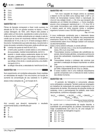 CN | Página 46
As 336 + | ENEM 2014
AA 2 km.
BB 4 km.
CC 6 km.
DD 8 km.
EE 10 km.
QUESTÃO 143
Filmes de faroeste começaram a fazer muito sucesso na
década de 30. Em um grande sucesso na época, o filme
Justiça Selvagem, de 1933, John Wayne está prestes a
saltar sobre um fora da lei, espreitando-o sobre uma árvore.
A altura do herói, medida verticalmente em relação à sela do
cavalo que se move em movimento retilíneo uniforme com
velocidade de 10 m/s, é de 3,2 m. O herói conseguiu deter o
fora da lei. Considerando que sobre ele atuou, durante todo o
tempo da queda, somente a força peso, pode-se afirmar que,
AA o tempo de queda do herói foi de 0,32 s.
BB o herói pulou quando o cavalo estava a uma distância
de sua posição, medida horizontalmente, de 8,0 m.
CC quando o cavalo estava exatamente abaixo do herói,
ele pulou, gastando 0,80 s para atingir o fora da lei.
DD desde o instante em que o herói pulou e o instante em
que atingiu o fora da lei, o cavalo percorreu uma distân-
cia igual a 6,4 m.
EE ao atingir o fora da lei, a velocidade do herói foi de 4,0 m/s.
QUESTÃO 144
Num experimento, em condições adequadas, foram medidas
as velocidades de reação V de uma enzima, em função do
aumento da concentração de seu substrato S. O gráfico
abaixo indica variações de em função de S.
A(s) curva(s) que deve(m) representar o resultado
experimental é(são) a identificada por
AA W.
BB X.
CC Y.
DD Z.
EE W e X.
QUESTÃO 145
“Um novo coquetel de drogas anima os cientistas
a falarem no fim da AIDS como doença fatal: o AZT e um
inibidor de transcriptase reversa inibem a reprodução do
vírus em seu estágio inicial (...). Os vírus que escapam são
atacados por um inibidor de protease (...). Como resultado,
poucos vírus conseguem reproduzir-se (...). O vírus HIV é
uma peste microscópica que contém apenas nove genes
e mesmo assim se vinha impondo contra o complexo
organismo humano e seus 100 000 orgulhosos genes.”
(Veja, 10/07/1996)
A nova multiterapia combinada para o tratamento dessa
terrível doença é resultado do trabalho dos pesquisadores
americanos David Ho e Roy Gulick e está amparada em
conhecimentos sobre vírus e Biologia Celular e em avanços
na área farmacêutica.
Sobre o tema anterior enfocado, é correto afirmar:
AA Como os demais vírus, o vírus da imunodeficiência hu-
mana, HIV, é um vírus DNA.
BB Transcriptase reversa e protease são substâncias es-
peciais, denominadas glicídios, compostos químicos do
grupo dos carboidratos, importantes para o metabolis-
mo viral.
CC Transcriptase reversa e protease são enzimas que
permitem a realização de etapas importantes na célula
viral.
DD O genoma (ou material genético) é sempre constituído
por DNA, independente de ser vírus ou células.
EE O ácido nucleico viral é uma molécula reduzidíssima
quando comparada com a molécula do ácido nucleico
das células humanas.
QUESTÃO 146
O peróxido de hidrogênio é comumente utilizado
como antisséptico e alvejante. Também pode ser empregado
em trabalhos de restauração de quadros enegrecidos e no
clareamento de dentes. Na presença de soluções ácidas de
oxidantes, como o permanganato de potássio, esse óxido
decompõe-se, conforme a equação a seguir:
5H2
O2(aq)
+ 2KMnO4(aq)
+ 3H2
SO4(aq)
→ 5O2(g)
+ 2MnSO4(aq)
+
K2
SO4(aq)
+ 8H2
O()
ROCHA-FILHO, R. C. R.; SILVA, R. R. Introdução aos Cálculos da Química.
São Paulo: McGraw-Hill, 1992.
De acordo com a estequiometria da reação descrita, a
quantidade de permanganato de potássio necessária para
reagir completamente com 20,0 mL de uma solução 0,1
mol/L de peróxido de hidrogênio é igual a
AA 2,0 ⋅ 100
mol
BB 2,0 ⋅ 10– 3
mol
CC 8,0 ⋅ 10– 1
mol
DD 8,0 ⋅ 10– 4
mol
EE 5,0 ⋅ 10– 3
mol
 