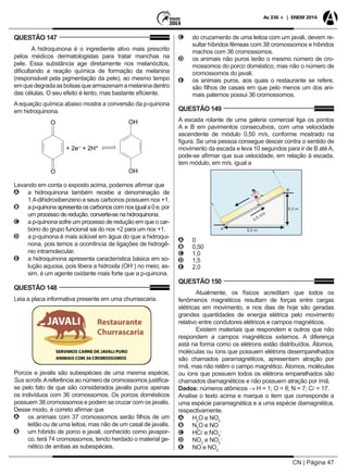 CN | Página 47
As 336 + | ENEM 2014
QUESTÃO 147
A hidroquinona é o ingrediente ativo mais prescrito
pelos médicos dermatologistas para tratar manchas na
pele. Essa substância age diretamente nos melanócitos,
dificultando a reação química de formação da melanina
(responsável pela pigmentação da pele), ao mesmo tempo
emquedegradaasbolsasquearmazenamamelaninadentro
das células. O seu efeito é lento, mas bastante eficiente.
A equação química abaixo mostra a conversão da p-quinona
em hidroquinona.
Levando em conta o exposto acima, podemos afirmar que
AA a hidroquinona também recebe a denominação de
1,4-dihidroxibenzeno e seus carbonos possuem nox +1.
BB ap-quinonaapresentaoscarbonoscomnoxiguala0e,por
um processo de redução, converte-se na hidroquinona.
CC a p-quinona sofre um processo de redução em que o car-
bono do grupo funcional sai do nox +2 para um nox +1.
DD a p-quinona é mais solúvel em água do que a hidroqui-
nona, pois temos a ocorrência de ligações de hidrogê-
nio intramolecular.
EE a hidroquinona apresenta característica básica em so-
lução aquosa, pois libera a hidroxila (OH–
) no meio; as-
sim, é um agente oxidante mais forte que a p-quinona.
QUESTÃO 148
Leia a placa informativa presente em uma churrascaria.
Porcos e javalis são subespécies de uma mesma espécie,
Sus scrofa.Areferência ao número de cromossomos justifica-
se pelo fato de que são considerados javalis puros apenas
os indivíduos com 36 cromossomos. Os porcos domésticos
possuem 38 cromossomos e podem se cruzar com os javalis.
Desse modo, é correto afirmar que
AA os animais com 37 cromossomos serão filhos de um
leitão ou de uma leitoa, mas não de um casal de javalis.
BB um híbrido de porco e javali, conhecido como javapor-
co, terá 74 cromossomos, tendo herdado o material ge-
nético de ambas as subespécies.
CC do cruzamento de uma leitoa com um javali, devem re-
sultar híbridos fêmeas com 38 cromossomos e híbridos
machos com 36 cromossomos.
DD os animais não puros terão o mesmo número de cro-
mossomos do porco doméstico, mas não o número de
cromossomos do javali.
EE os animais puros, aos quais o restaurante se refere,
são filhos de casais em que pelo menos um dos ani-
mais paternos possui 36 cromossomos.
QUESTÃO 149
A escada rolante de uma galeria comercial liga os pontos
A e B em pavimentos consecutivos, com uma velocidade
ascendente de módulo 0,50 m/s, conforme mostrado na
figura. Se uma pessoa consegue descer contra o sentido de
movimento da escada e leva 10 segundos para ir de B até A,
pode-se afirmar que sua velocidade, em relação à escada,
tem módulo, em m/s, igual a
AA 0
BB 0,50
CC 1,0
DD 1,5
EE 2,0
QUESTÃO 150
Atualmente, os físicos acreditam que todos os
fenômenos magnéticos resultam de forças entre cargas
elétricas em movimento, e nos dias de hoje são geradas
grandes quantidades de energia elétrica pelo movimento
relativo entre condutores elétricos e campos magnéticos.
Existem materiais que respondem e outros que não
respondem a campos magnéticos externos. A diferença
está na forma como os elétrons estão distribuídos. Átomos,
moléculas ou íons que possuem elétrons desemparelhados
são chamados paramagnéticos, apresentam atração por
ímã, mas não retêm o campo magnético. Átomos, moléculas
ou íons que possuem todos os elétrons emparelhados são
chamados diamagnéticos e não possuem atração por ímã.
Dados: números atômicos → H = 1; O = 8; N = 7; C = 17.
Analise o texto acima e marque o item que corresponde a
uma espécie paramagnética e a uma espécie diamagnética,
respectivamente.
AA H2
O e NO2
BB N2
O e NO
CC HC e NO3
–
DD NO2
e NO2
–
EE NO e NO2
 