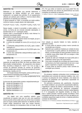 CN | Página 49
As 336 + | ENEM 2014
QUESTÃO 154
Etilômetro é um aparelho que permite determinar a
concentração de bebida alcoólica em uma pessoa,
analisando o ar exalado dos pulmões. É um equipamento
utilizado por policiais para verificar o nível de álcool etílico
presente no ar expirado por motoristas.
O álcool presente no “bafo” é convertido em ácido acético,
conforme mostra a reação abaixo não balanceada:
CH3
CH2
OH+K2
Cr2
O7
+H2
SO4
→CH3
COOH+Cr2
(SO4
)3
+K2
SO4
+H2
O
Nessa reação, o etanol é convertido a ácido acético, e o
cromo, na forma de íon cromato (amarelo alaranjado), é
transformado em Cr+3
(coloração verde).
Quanto maior a concentração de álcool, mais intensa é a
coloração esverdeada obtida.
Observando a reação abaixo, temos que
AA o etanol atua como agente redutor da reação, já que o
hidrogênio sofre oxidação.
BB o número de oxidação do cromo (Cr) no K2
Cr2
O7
é de
+ 7.
CC o coeficiente estequiométrico do H2
SO4
após o balan-
ceamento é 2.
DD o coeficiente estequiométrico do CH3
COOH após o ba-
lanceamento é 3.
EE a soma dos coeficientes estequiométricos após o ba-
lanceamento é 8.
QUESTÃO 155
Em um laboratório, um pesquisador aqueceu um
segmento de dupla fita de DNA, de modo que obteve duas
fitas simples complementares. Ao sequenciar uma dessas
fitas, encontrou a relação (A + G)/(T + C) = 0,5, ou seja, o
número de adeninas somado ao número de guaninas,
quando dividido pelo número de timinas somado ao número
de citosinas, resultou em 0,5.
Em função dessas informações, pode-se afirmar que o
aquecimentofoinecessáriopararomperas______________
e que a relação (A + G)/(T + C) na fita complementar foi de
____________________ .
As lacunas são preenchidas correta e respectivamente por
AA pontes de hidrogênio e 0,5.
BB pontes de hidrogênio e 1,0.
CC pontes de hidrogênio e 2,0.
DD ligações fosfodiéster e 1,0.
EE ligações fosfodiéster e 2,0.
QUESTÃO 156
Um objeto com uma superfície exterior preta
usualmente se aquece mais que um com uma superfície
branca quando ambos estão sob a luz do Sol. Isso é verdade
para as roupas usadas pelos beduínos no deserto do Sinai:
roupas pretas aquecem-se mais que roupas brancas,
com uma diferença de temperatura entre as duas de até
6°C. Por que então um beduíno usa roupa preta? Ele não
estaria diminuindo sua chance de sobrevivência nas duras
condições do ambiente do deserto?
D. Halliday, R. Resnick & J. Walker. Fundamentals of Physics, 5a
edição, 1997 (com
adaptações).
Com relação ao assunto tratado no texto, assinale a
alternativa correta.
AA A roupa preta do beduíno produz menor corrente de
convecção que a branca.
BB Sabendo que a potência irradiada por unidade de área
é proporcional à quarta potência de temperatura em
kelvins, as informações do texto permitem concluir que
a referida roupa preta irradia 30% de energia a mais
que a roupa branca.
CC A perda de calor por irradiação da roupa preta para o
ambiente é menor que a da roupa branca.
DD Uma maior circulação de ar embaixo da roupa do bedu-
íno favorece uma maior evaporação do seu suor, o que
ajuda o organismo a regular a sua temperatura.
EE A roupa preta do beduíno produz maior corrente de
condução que a branca.
QUESTÃO 157
Os primeiros materiais conhecidos como condutores de
eletricidade eram somente de natureza metálica, mas, com
o avanço na pesquisa de novos materiais, uma classe de
polímeros foi preparada com significativa capacidade de
conduzir eletricidade.
Os polímeros condutores são, geralmente, chamados
de “metais sintéticos”, por possuírem propriedades elétricas,
magnéticas e ópticas de metais e semicondutores. O mais
adequado seria chamá-los de “polímeros conjugados”
porque são formados por cadeias contendo duplas-ligações
C C conjugadas com ligações simples, ao longo de
toda a cadeia principal, incluindo grupos aromáticos. Essa
conjugação permite que seja criado um fluxo de elétrons em
condições específicas capaz de tornar o material polimérico
condutor de eletricidade.
FRANCISCO, R. H. P. Polímeros condutores. Revista Eletrônica de Ciências. n. 4, fev.
2002.
Disponível em: <http://www.cdcc.usp.br> (adaptado).
 