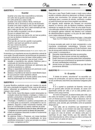 CH | Página 5
As 336 + | ENEM 2014
QUESTÃO 8
Guardar
	 Guardar uma coisa não é escondê-la ou trancá-la.
	 Em cofre não se guarda coisa alguma.
	 Em cofre perde-se a coisa à vista.
	 Guardar uma coisa é olhá-la, fitá-la, mirá-la por
	 admirá-la, isto é, iluminá-la ou ser por ela iluminado.
	 Guardar uma coisa é vigiá-la, isto é, fazer vigília por
	 ela, isto é, velar por ela, isto é, estar acordado por ela,
	 isto é, estar por ela ou ser por ela.
	 Por isso melhor se guarda o voo de um pássaro
	 Do que um pássaro sem voos.
	 Por isso se escreve, por isso se diz, por isso se publica,
	 por isso se declara e declama um poema:
	 Para guardá-lo:
	 Para que ele, por sua vez, guarde o que guarda:
	 Guarde o que quer que guarda um poema:
	 Por isso o lance do poema:
	 Por guardar-se o que se quer guardar.
	 Cicero, Antonio.
Os cem melhores poemas brasileiros do século. Rio de Janeiro: Objetiva, 2001.
Amemória é um importante recurso do patrimônio cultural de
uma nação. Ela está presente nas lembranças do passado e
no acervo cultural de um povo.Ao tratar o fazer poético como
uma das maneiras de se guardar o que se quer, o texto
AA ressalta a importância dos estudos históricos para a
construção da memória social de um povo.
BB valoriza as lembranças individuais em detrimento das
narrativas populares ou coletivas.
CC reforça a capacidade da literatura em promover a sub-
jetividade e os valores humanos.
DD destaca a importância de reservar o texto literário àque-
les que possuem maior repertório cultural.
EE revela a superioridade da escrita poética como forma
ideal de preservação da memória cultural.
QUESTÃO 9
A escola filosófica positivista surgiu em meados do século
XIX, sob a orientação de Augusto Comte. Leia as afirmativas
abaixo, referentes ao positivismo. A respeito do assunto
marque o item correto:
AA Para Comte, havia três etapas a serem alcançadas na
evolução natural dos Estados: o teológico, o mistico e o
gnóstico, produzindo a historiografia a partir da oralida-
de e de múltiplas fontes de memória.
BB O teológico, o metafísico e o positivo correspondem, de
um modo geral, ao escravismo, ao feudalismo e ao ca-
pitalismo, segundo a visão mecanicista marxista, sem
levar em consideração os valores materiais de poder.
CC Opositivismoerafavorávelàslutasdeclasse,afirmandoque
“oprogressosóocorrequandoasclassessãodesunidas.”
DD A ideia do progresso associado à ordem é fundamental
para os positivistas.
EE As palavras Ordem e Progresso, em nossa bandeira
republicana, constituem uma simplificação do lema
cientificista romancista “o amor por princípio e a ordem
por base; o progresso por fim.”
QUESTÃO 10
Para que o caso Paulo Coelho revele o modo como cultura
erudita e indústria cultural se relacionam no Brasil, é preciso
articular dois movimentos. Em primeiro lugar, tentar uma
explicação para o sucesso do escritor, centrando a análise
no pacto ficcional que seus livros propõem aos leitores.
Em seguida, tentar entender seu fracasso em encontrar
assento no domínio culto da literatura brasileira, expresso
sobretudo na reação da crítica. Parto de uma dupla recusa:
a da atribuição mecânica do sucesso comercial ao propósito
de autoajuda (gênero editorial, não literário) num contexto
de ultraindividualismo egoísta; e a do juízo de valor estético
como critério absoluto do literário.
PINHEIRO, F. A recusa acadêmica em entender Paulo Coelho. In: Folha de São
Paulo, 20 jan. 2013. Adaptado. Disponível em: <http://folha.com/no1217251>
Acesso em 22 jan. 2013.
A recusa evocada pelo autor do texto corresponde a uma
importante consideração metodológica. Tomando como
referência a metodologia proposta por Émile Durkheim, esse
tipo de recusa está inserida na ideia de “tratar os fatos sociais
como coisas” e corresponde a:
AA Descartar sistematicamente todas as prenoções.
BB Distinguir os fatos sociais normais dos patológicos.
CC Dividirofenômenoemquantaspartesforemnecessárias.
DD Cuidar para que os fenômenos se apresentem isolados
de suas manifestações individuais.
EE Jamais tomar por objeto os fenômenos que não foram
previamente definidos.
QUESTÃO 11
V – O samba
À direita do terreiro, adumbra-se* na escuridão um
maciço de construções, ao qual às vezes recortam no azul
do céu os trêmulos vislumbres das labaredas fustigadas pelo
vento.
(...)
É aí o quartel ou quadrado da fazenda, nome que
tem um grande pátio cercado de senzalas, às vezes com
alpendrada corrida em volta, e um ou dois portões que o
fecham como praça d’armas.
Em torno da fogueira, já esbarrondada pelo chão, que
ela cobriu de brasido e cinzas, dançam os pretos o samba
com um frenesi que toca o delírio. Não se descreve, nem se
imagina esse desesperado saracoteio, no qual todo o corpo
estremece, pula, sacode, gira, bamboleia, como se quisesse
desgrudar-se.
Tudo salta, até os crioulinhos que esperneiam no
cangote das mães, ou se enrolam nas saias das raparigas.
Os mais taludos viram cambalhotas e pincham à guisa
de sapos em roda do terreiro. Um desses corta jaca no
espinhaço do pai, negro fornido, que não sabendo mais
como desconjuntar-se, atirou consigo ao chão e começou de
rabanar como um peixe em seco. (...)
José de Alencar, Til.
(*) “adumbra-se” = delineia-se, esboça-se.
 